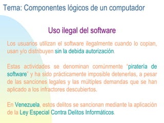 Uso ilegal del software L os usuarios  utilizan el software ilegalmente  cuando  lo  copian , usan  y /o  distribuyen  sin  la debida autorización .  Estas actividades se denominan comúnmente “ piratería de software ” y ha  sido prácticamente imposible  detenerlas ,  a pesar de las sanciones legales y las múltiples demandas que se han aplicado a los infractores descubiertos .  En  Venezuela , estos delitos se sancionan mediante la aplicación de la  Ley Especial Contra Delitos Informáticos .  Tema: Componentes lógicos de un computador 
