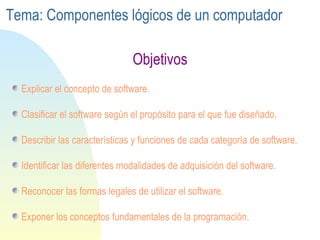 Explicar el concepto de software. Clasificar el software según el propósito para el que fue diseñado. Describir las características y funciones de cada categoría de software. Identificar las diferentes modalidades de adquisición del software. Reconocer las formas legales de utilizar el software. Exponer los conceptos fundamentales de la programación. Objetivos Tema: Componentes lógicos de un computador 