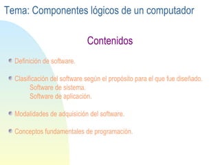 Definición de software. Clasificación del software según el propósito para el que fue diseñado. Software de sistema. Software de aplicación. Modalidades de adquisición del software. Conceptos fundamentales de programación. Contenidos Tema: Componentes lógicos de un computador 