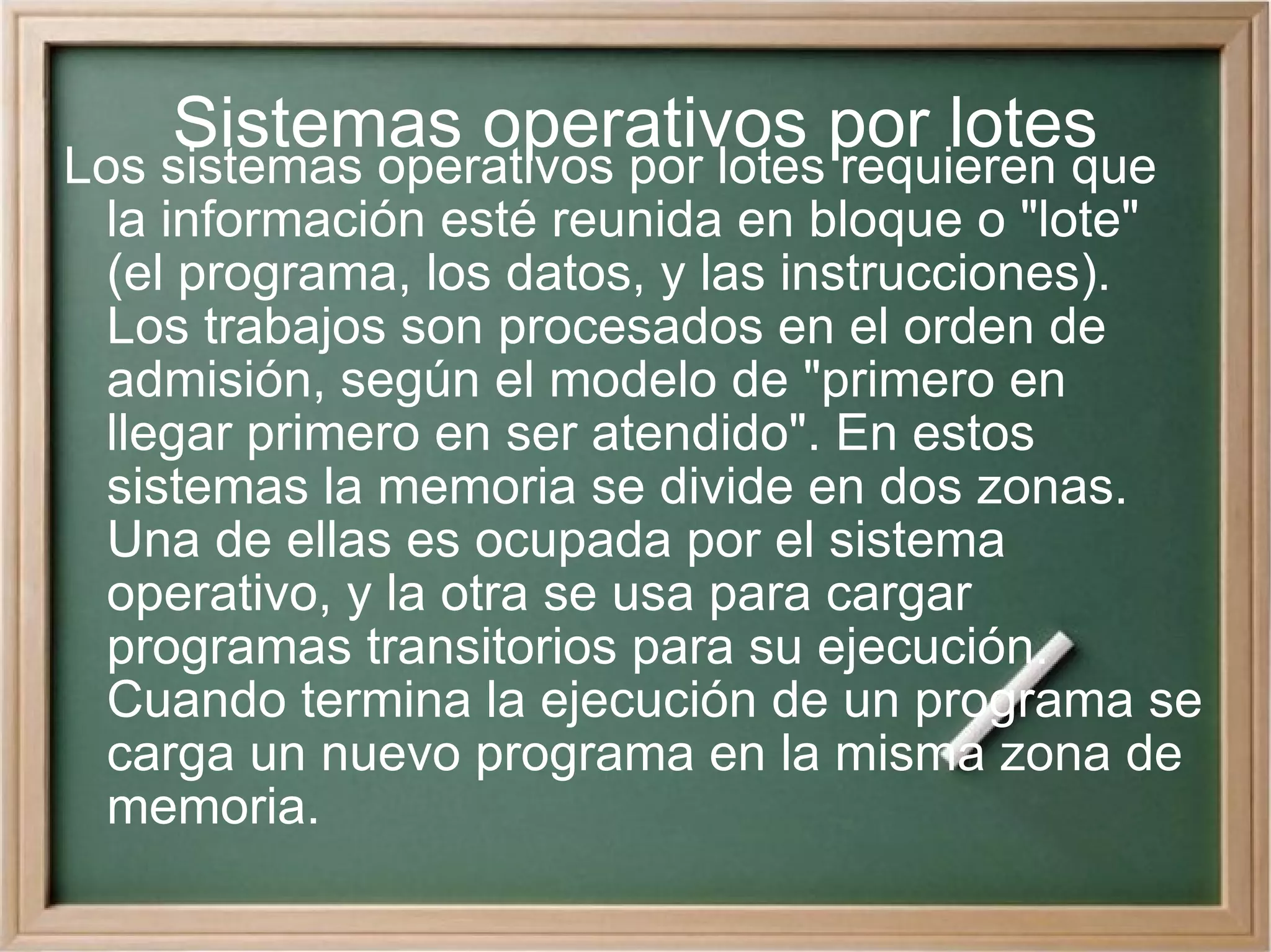 Sistemas operativos por lotes Los sistemas operativos por lotes requieren que la información esté reunida en bloque o &quot;lote&quot; (el programa, los datos, y las instrucciones). Los trabajos son procesados en el orden de admisión, según el modelo de &quot;primero en llegar primero en ser atendido&quot;. En estos sistemas la memoria se divide en dos zonas. Una de ellas es ocupada por el sistema operativo, y la otra se usa para cargar programas transitorios para su ejecución. Cuando termina la ejecución de un programa se carga un nuevo programa en la misma zona de memoria. 