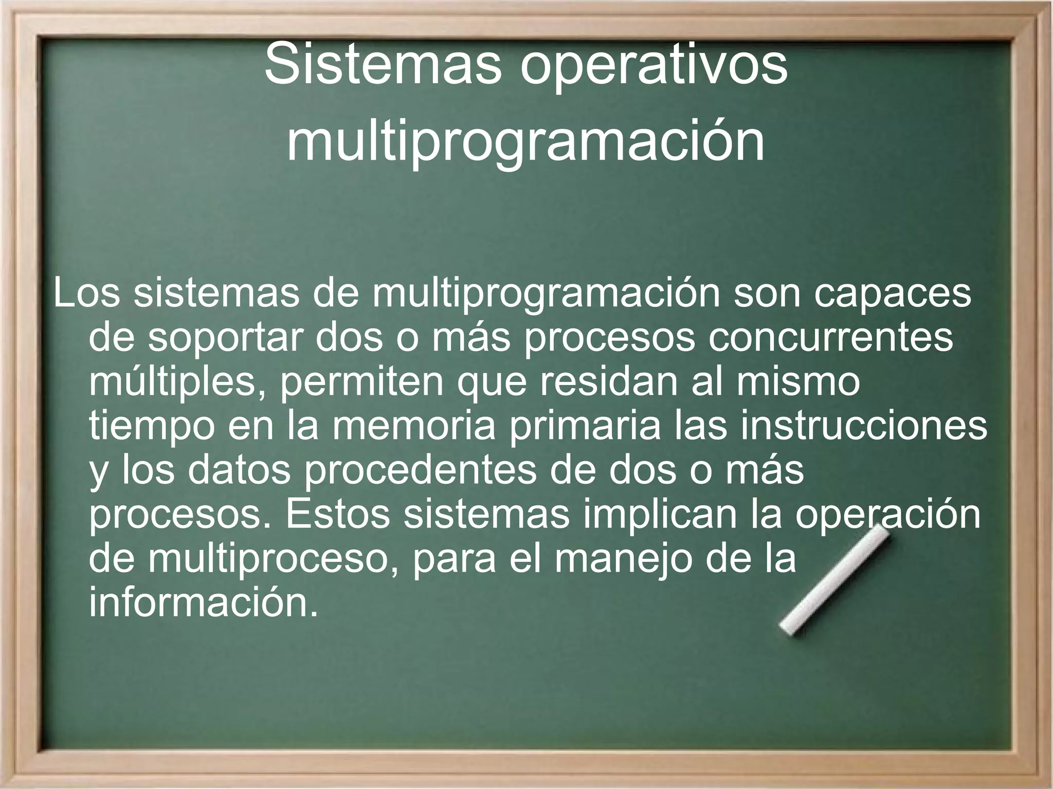Sistemas operativos multiprogramación Los sistemas de multiprogramación son capaces de soportar dos o más procesos concurrentes múltiples, permiten que residan al mismo tiempo en la memoria primaria las instrucciones y los datos procedentes de dos o más procesos. Estos sistemas implican la operación de multiproceso, para el manejo de la información.  