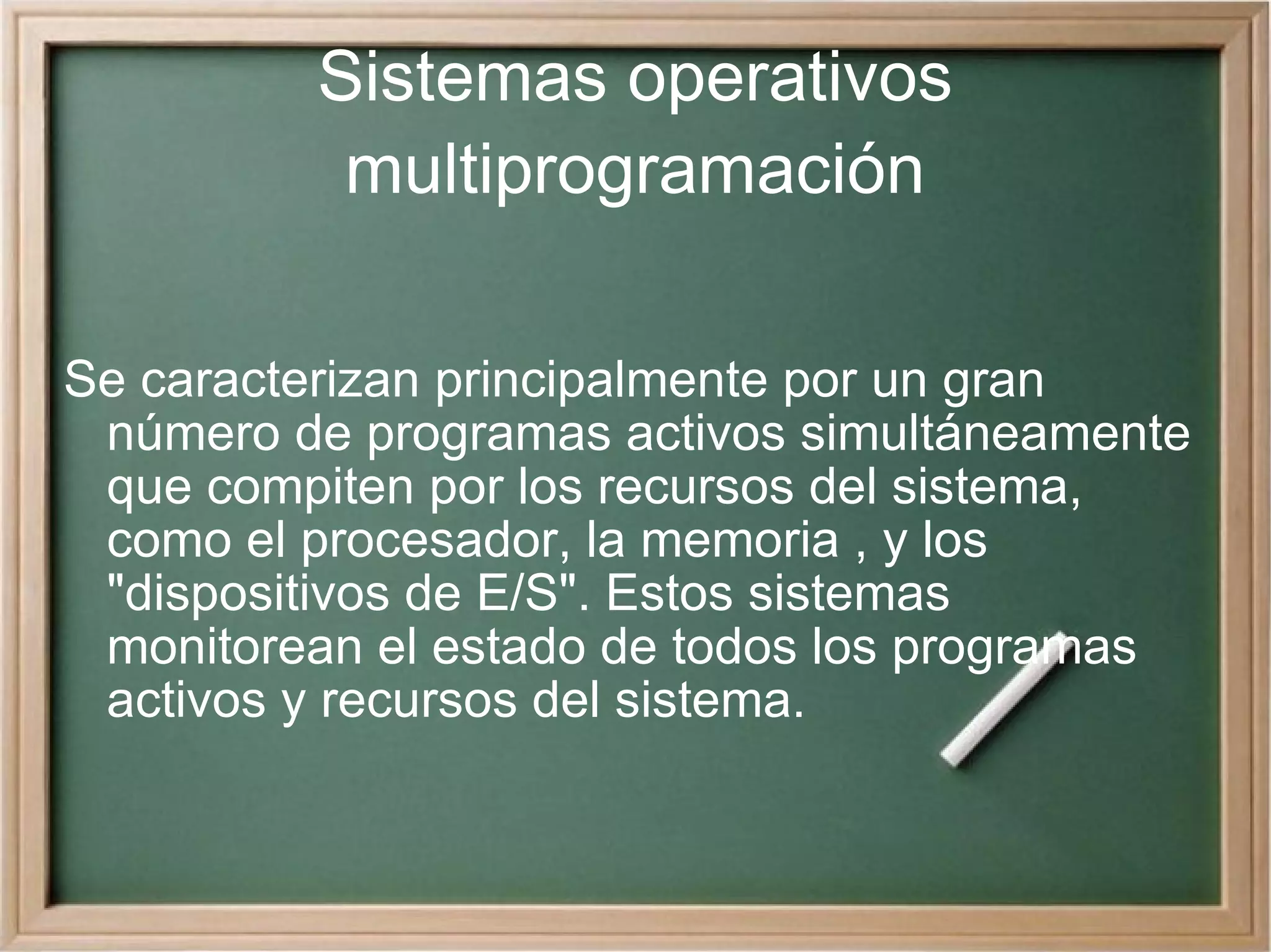 Sistemas operativos multiprogramación Se caracterizan principalmente por un gran número de programas activos simultáneamente que compiten por los recursos del sistema, como el procesador, la memoria , y los &quot;dispositivos de E/S&quot;. Estos sistemas monitorean el estado de todos los programas activos y recursos del sistema.  