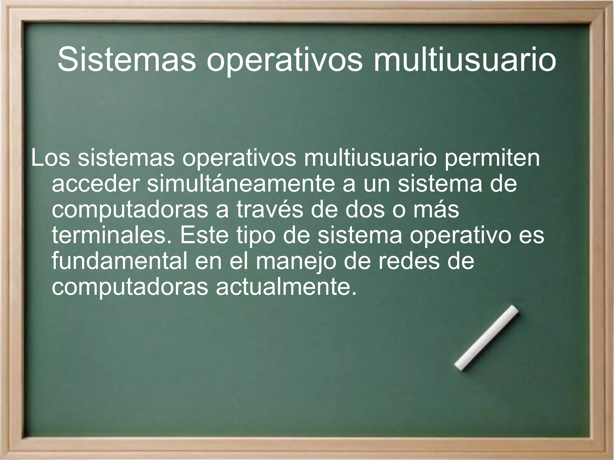 Sistemas operativos multiusuario Los sistemas operativos multiusuario permiten acceder simultáneamente a un sistema de computadoras a través de dos o más terminales. Este tipo de sistema operativo es fundamental en el manejo de redes de computadoras actualmente. 