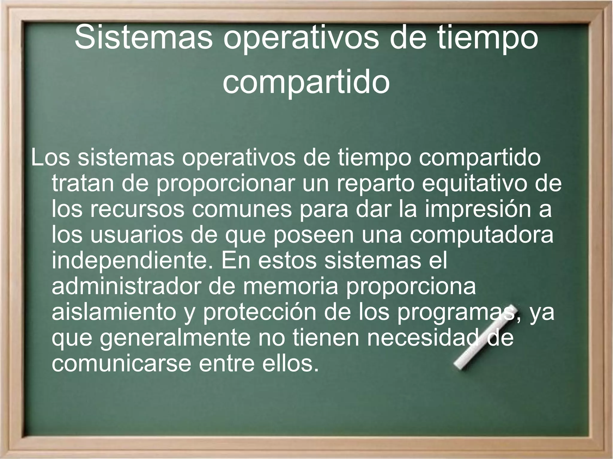 Sistemas operativos de tiempo compartido Los sistemas operativos de tiempo compartido tratan de proporcionar un reparto equitativo de los recursos comunes para dar la impresión a los usuarios de que poseen una computadora independiente. En estos sistemas el administrador de memoria proporciona aislamiento y protección de los programas, ya que generalmente no tienen necesidad de comunicarse entre ellos. 
