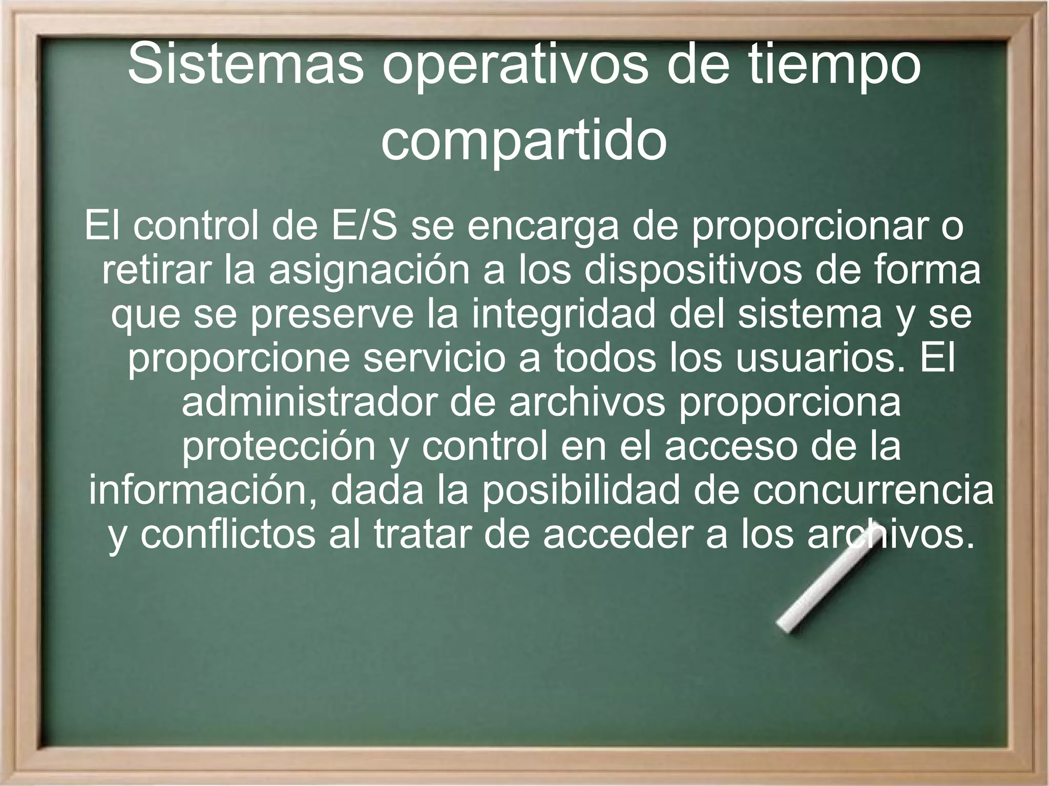 Sistemas operativos de tiempo compartido El control de E/S se encarga de proporcionar o retirar la asignación a los dispositivos de forma que se preserve la integridad del sistema y se proporcione servicio a todos los usuarios. El administrador de archivos proporciona protección y control en el acceso de la información, dada la posibilidad de concurrencia y conflictos al tratar de acceder a los archivos. 