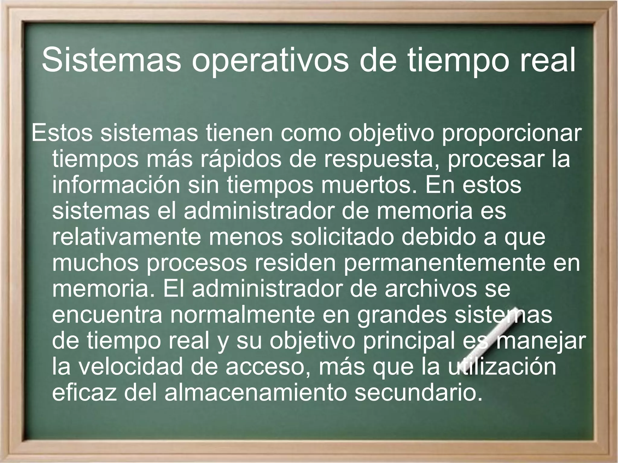 Sistemas operativos de tiempo real Estos sistemas tienen como objetivo proporcionar tiempos más rápidos de respuesta, procesar la información sin tiempos muertos. En estos sistemas el administrador de memoria es relativamente menos solicitado debido a que muchos procesos residen permanentemente en memoria. El administrador de archivos se encuentra normalmente en grandes sistemas de tiempo real y su objetivo principal es manejar la velocidad de acceso, más que la utilización eficaz del almacenamiento secundario.  