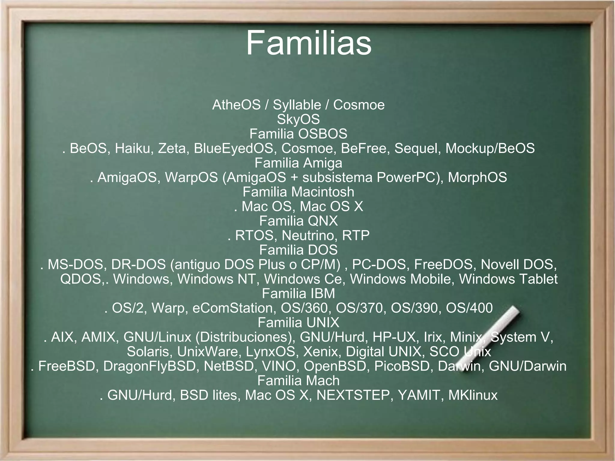 Familias AtheOS / Syllable / Cosmoe SkyOS Familia OSBOS . BeOS, Haiku, Zeta, BlueEyedOS, Cosmoe, BeFree, Sequel, Mockup/BeOS Familia Amiga . AmigaOS, WarpOS (AmigaOS + subsistema PowerPC), MorphOS Familia Macintosh . Mac OS, Mac OS X Familia QNX . RTOS, Neutrino, RTP Familia DOS . MS-DOS, DR-DOS (antiguo DOS Plus o CP/M) , PC-DOS, FreeDOS, Novell DOS, QDOS,. Windows, Windows NT, Windows Ce, Windows Mobile, Windows Tablet Familia IBM . OS/2, Warp, eComStation, OS/360, OS/370, OS/390, OS/400 Familia UNIX . AIX, AMIX, GNU/Linux (Distribuciones), GNU/Hurd, HP-UX, Irix, Minix, System V, Solaris, UnixWare, LynxOS, Xenix, Digital UNIX, SCO Unix . FreeBSD, DragonFlyBSD, NetBSD, VINO, OpenBSD, PicoBSD, Darwin, GNU/Darwin Familia Mach . GNU/Hurd, BSD lites, Mac OS X, NEXTSTEP, YAMIT, MKlinux 