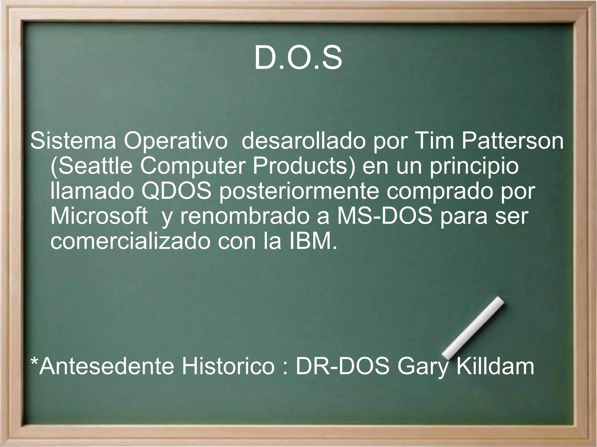 D.O.S Sistema Operativo  desarollado por Tim Patterson (Seattle Computer Products) en un principio llamado QDOS posteriormente comprado por Microsoft  y renombrado a MS-DOS para ser comercializado con la IBM. *Antesedente Historico : DR-DOS Gary Killdam 