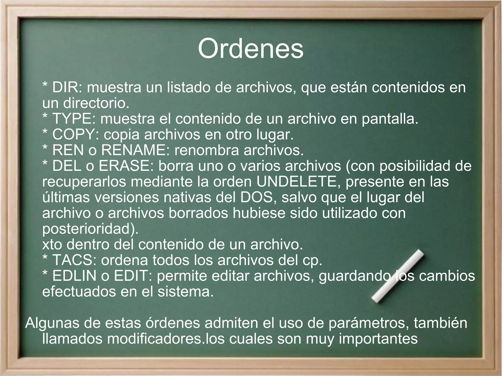 Ordenes * DIR: muestra un listado de archivos, que están contenidos en un directorio. * TYPE: muestra el contenido de un archivo en pantalla. * COPY: copia archivos en otro lugar. * REN o RENAME: renombra archivos. * DEL o ERASE: borra uno o varios archivos (con posibilidad de recuperarlos mediante la orden UNDELETE, presente en las últimas versiones nativas del DOS, salvo que el lugar del archivo o archivos borrados hubiese sido utilizado con posterioridad). xto dentro del contenido de un archivo. * TACS: ordena todos los archivos del cp. * EDLIN o EDIT: permite editar archivos, guardando los cambios efectuados en el sistema. Algunas de estas órdenes admiten el uso de parámetros, también llamados modificadores.los cuales son muy importantes 