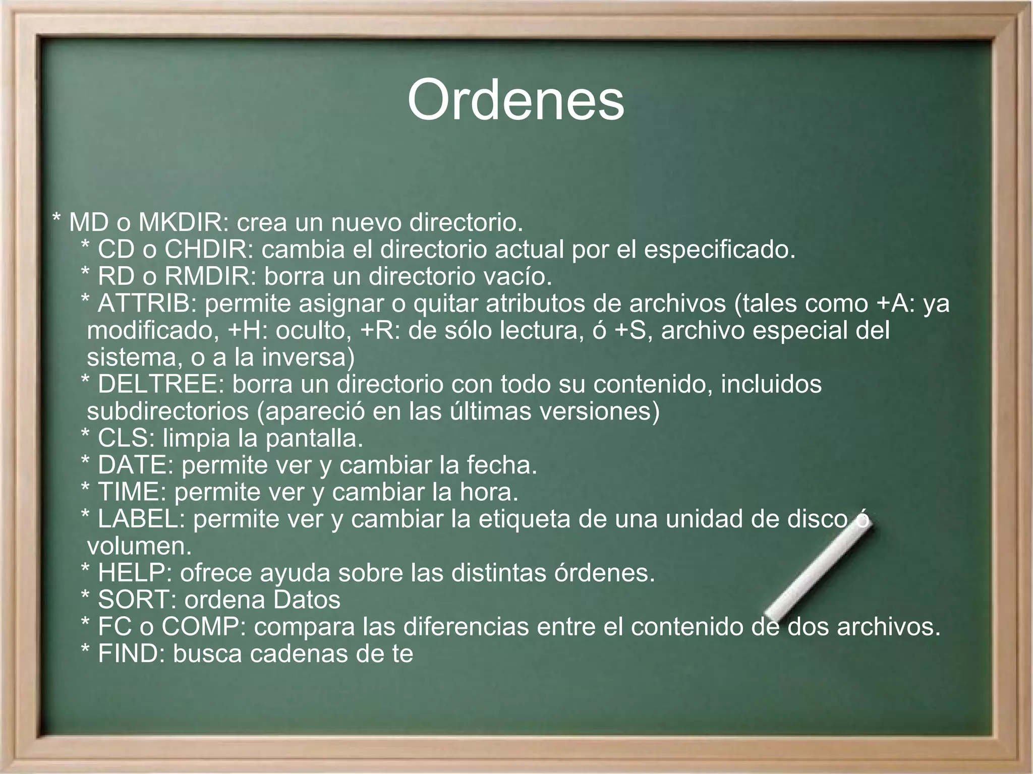 Ordenes * MD o MKDIR: crea un nuevo directorio. * CD o CHDIR: cambia el directorio actual por el especificado. * RD o RMDIR: borra un directorio vacío. * ATTRIB: permite asignar o quitar atributos de archivos (tales como +A: ya modificado, +H: oculto, +R: de sólo lectura, ó +S, archivo especial del sistema, o a la inversa) * DELTREE: borra un directorio con todo su contenido, incluidos subdirectorios (apareció en las últimas versiones) * CLS: limpia la pantalla. * DATE: permite ver y cambiar la fecha. * TIME: permite ver y cambiar la hora. * LABEL: permite ver y cambiar la etiqueta de una unidad de disco ó volumen. * HELP: ofrece ayuda sobre las distintas órdenes. * SORT: ordena Datos * FC o COMP: compara las diferencias entre el contenido de dos archivos. * FIND: busca cadenas de te 