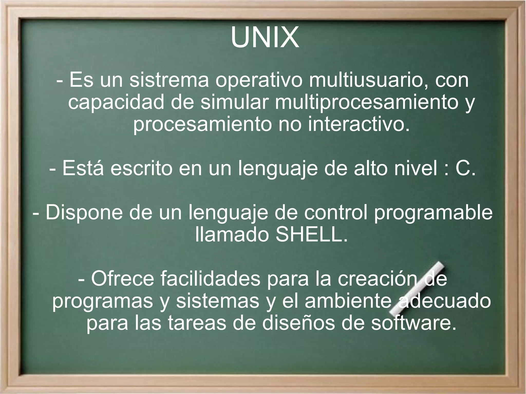 UNIX - Es un sistrema operativo multiusuario, con capacidad de simular multiprocesamiento y procesamiento no interactivo. - Está escrito en un lenguaje de alto nivel : C. - Dispone de un lenguaje de control programable llamado SHELL. - Ofrece facilidades para la creación de programas y sistemas y el ambiente adecuado para las tareas de diseños de software. 