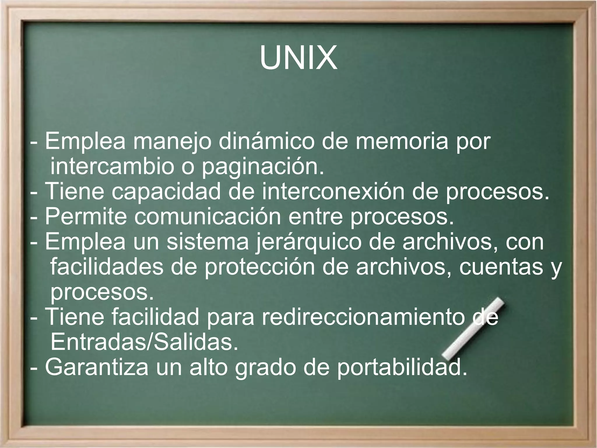 UNIX - Emplea manejo dinámico de memoria por intercambio o paginación. - Tiene capacidad de interconexión de procesos. - Permite comunicación entre procesos. - Emplea un sistema jerárquico de archivos, con facilidades de protección de archivos, cuentas y procesos. - Tiene facilidad para redireccionamiento de Entradas/Salidas. - Garantiza un alto grado de portabilidad. 