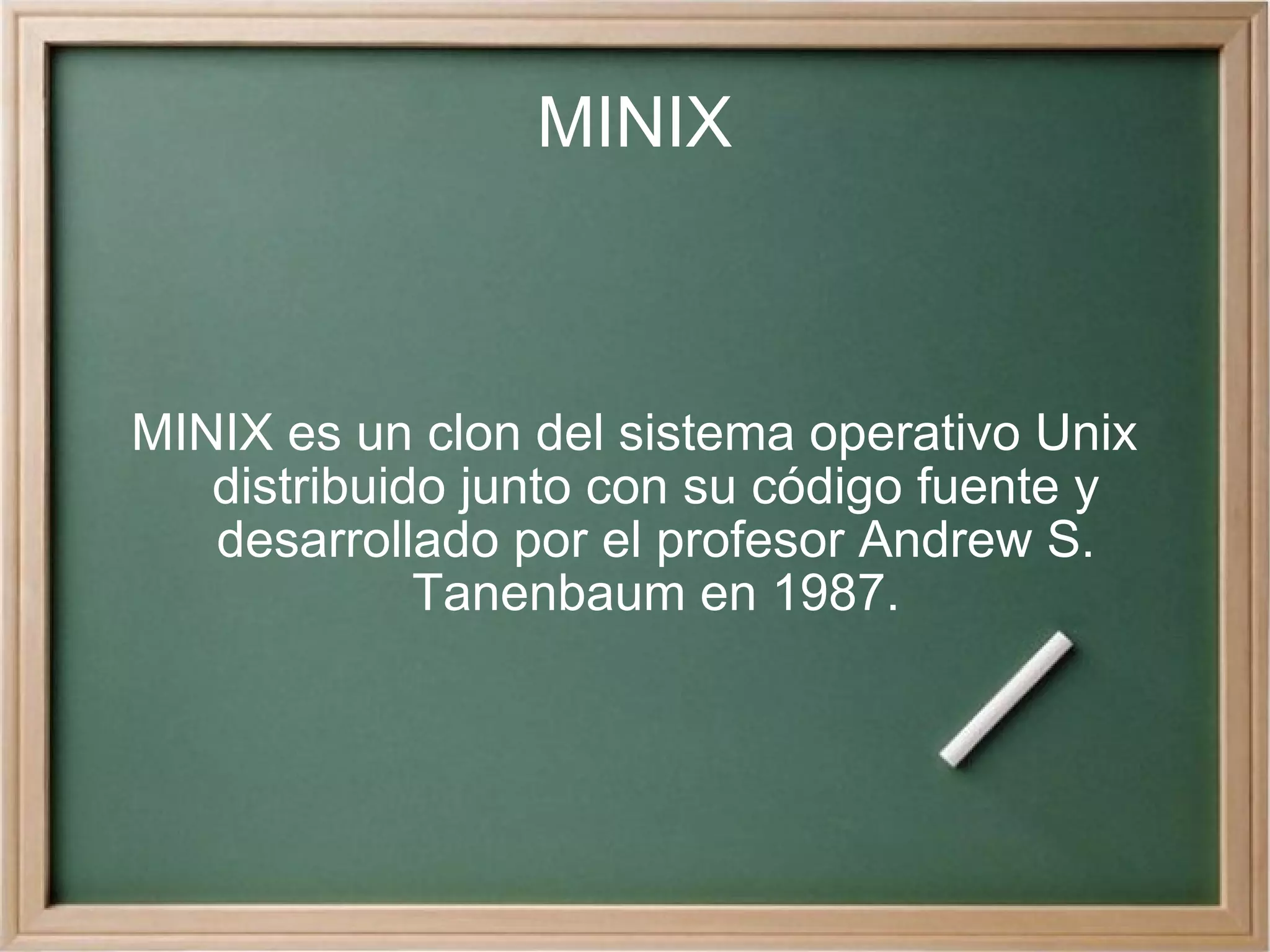 MINIX MINIX es un clon del sistema operativo Unix distribuido junto con su código fuente y desarrollado por el profesor Andrew S. Tanenbaum en 1987. 