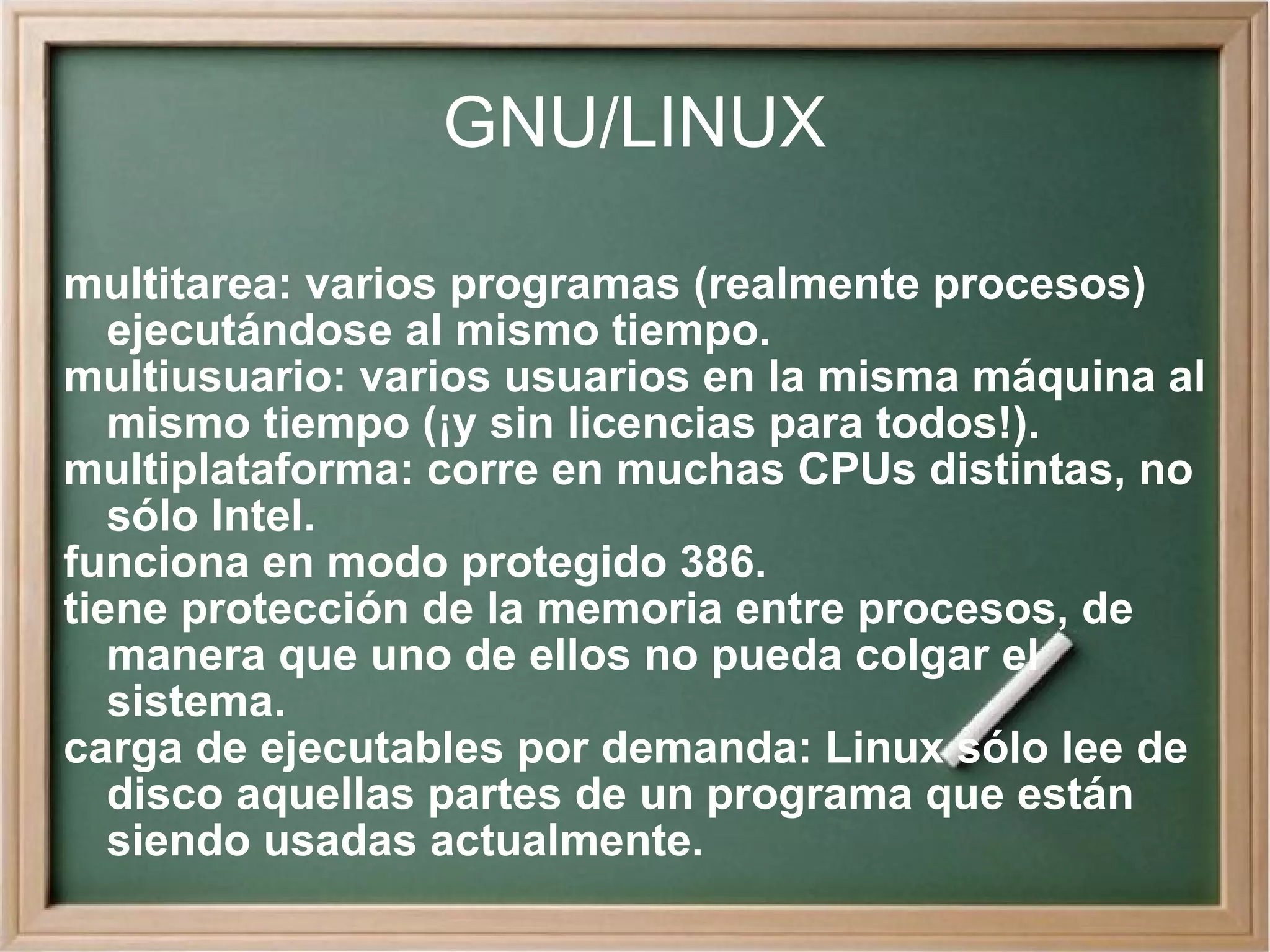 GNU/LINUX multitarea: varios programas (realmente procesos) ejecutándose al mismo tiempo. multiusuario: varios usuarios en la misma máquina al mismo tiempo (¡y sin licencias para todos!). multiplataforma: corre en muchas CPUs distintas, no sólo Intel. funciona en modo protegido 386. tiene protección de la memoria entre procesos, de manera que uno de ellos no pueda colgar el sistema. carga de ejecutables por demanda: Linux sólo lee de disco aquellas partes de un programa que están siendo usadas actualmente. 
