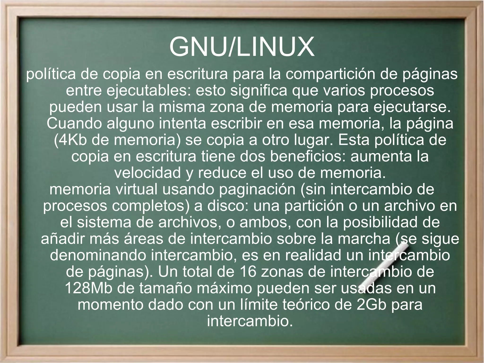 GNU/LINUX política de copia en escritura para la compartición de páginas entre ejecutables: esto significa que varios procesos pueden usar la misma zona de memoria para ejecutarse. Cuando alguno intenta escribir en esa memoria, la página (4Kb de memoria) se copia a otro lugar. Esta política de copia en escritura tiene dos beneficios: aumenta la velocidad y reduce el uso de memoria. memoria virtual usando paginación (sin intercambio de procesos completos) a disco: una partición o un archivo en el sistema de archivos, o ambos, con la posibilidad de añadir más áreas de intercambio sobre la marcha (se sigue denominando intercambio, es en realidad un intercambio de páginas). Un total de 16 zonas de intercambio de 128Mb de tamaño máximo pueden ser usadas en un momento dado con un límite teórico de 2Gb para intercambio. 