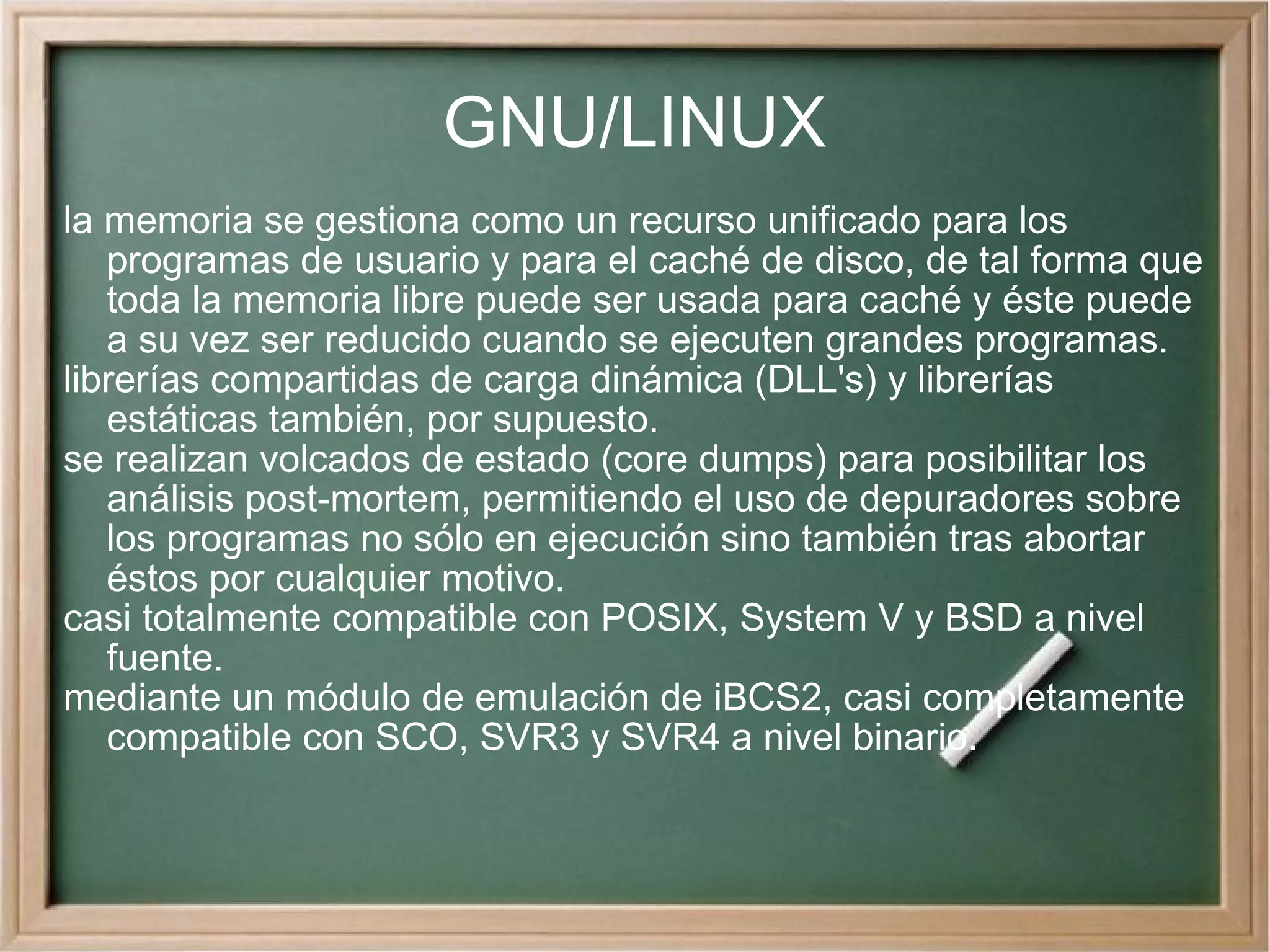 GNU/LINUX la memoria se gestiona como un recurso unificado para los programas de usuario y para el caché de disco, de tal forma que toda la memoria libre puede ser usada para caché y éste puede a su vez ser reducido cuando se ejecuten grandes programas. librerías compartidas de carga dinámica (DLL's) y librerías estáticas también, por supuesto. se realizan volcados de estado (core dumps) para posibilitar los análisis post-mortem, permitiendo el uso de depuradores sobre los programas no sólo en ejecución sino también tras abortar éstos por cualquier motivo. casi totalmente compatible con POSIX, System V y BSD a nivel fuente. mediante un módulo de emulación de iBCS2, casi completamente compatible con SCO, SVR3 y SVR4 a nivel binario. 