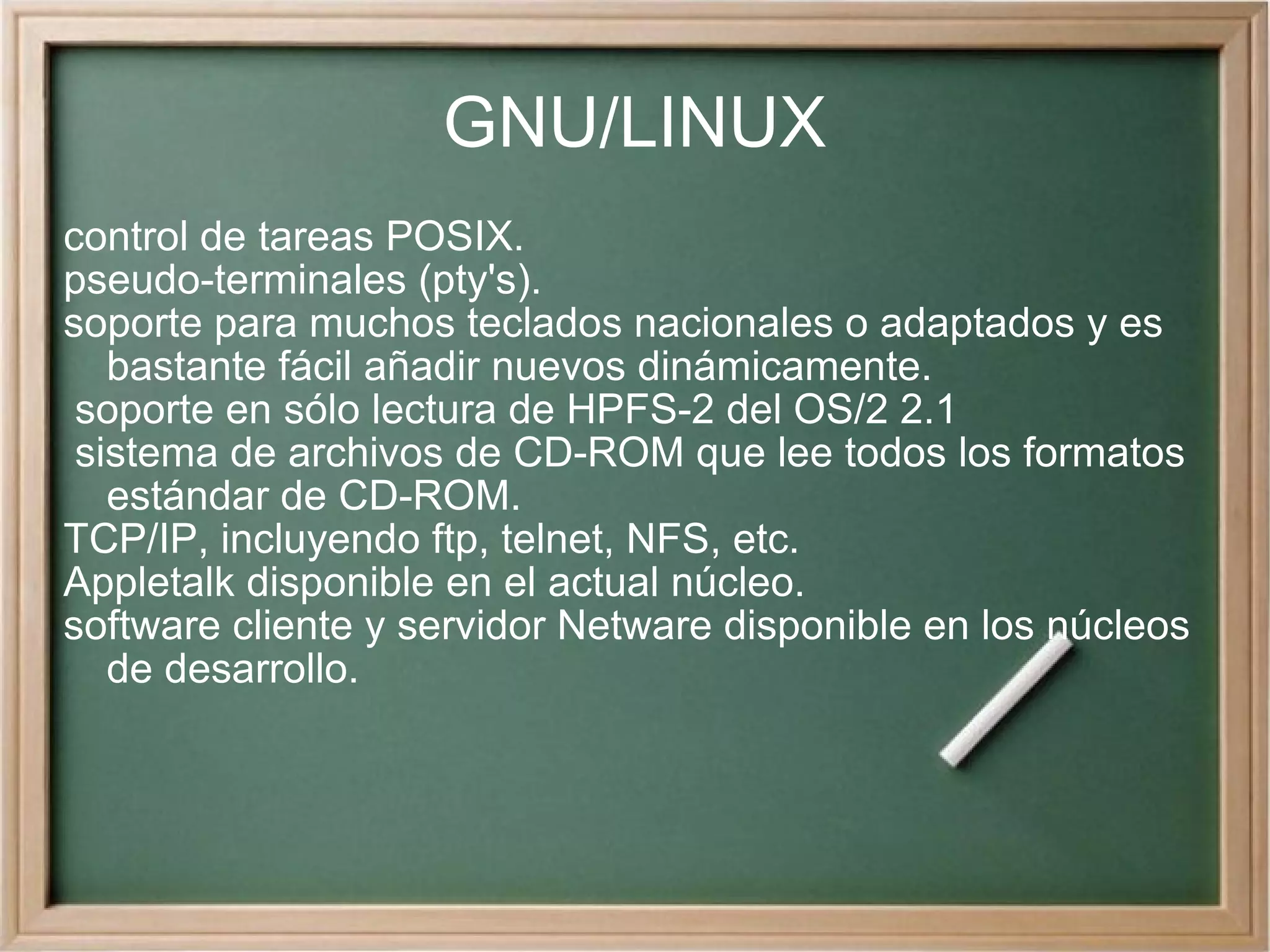 GNU/LINUX control de tareas POSIX. pseudo-terminales (pty's). soporte para muchos teclados nacionales o adaptados y es bastante fácil añadir nuevos dinámicamente. soporte en sólo lectura de HPFS-2 del OS/2 2.1 sistema de archivos de CD-ROM que lee todos los formatos estándar de CD-ROM. TCP/IP, incluyendo ftp, telnet, NFS, etc. Appletalk disponible en el actual núcleo. software cliente y servidor Netware disponible en los núcleos de desarrollo. 