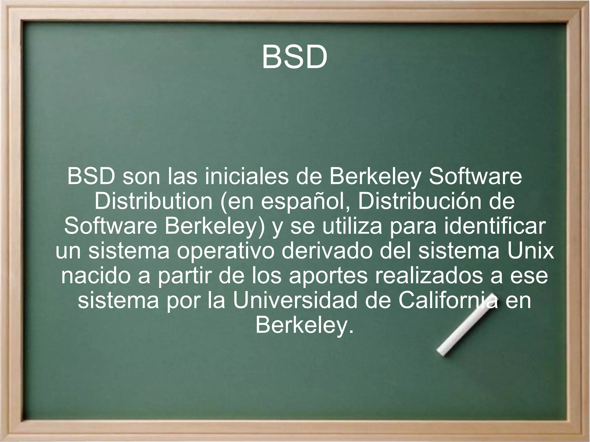 BSD BSD son las iniciales de Berkeley Software Distribution (en español, Distribución de Software Berkeley) y se utiliza para identificar un sistema operativo derivado del sistema Unix nacido a partir de los aportes realizados a ese sistema por la Universidad de California en Berkeley. 