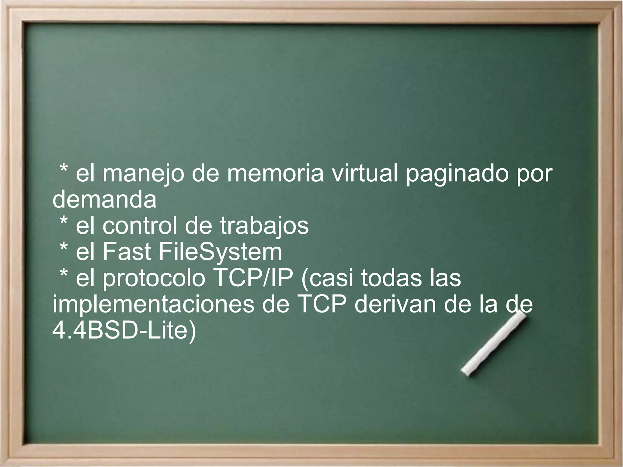 * el manejo de memoria virtual paginado por demanda * el control de trabajos * el Fast FileSystem * el protocolo TCP/IP (casi todas las implementaciones de TCP derivan de la de 4.4BSD-Lite) 