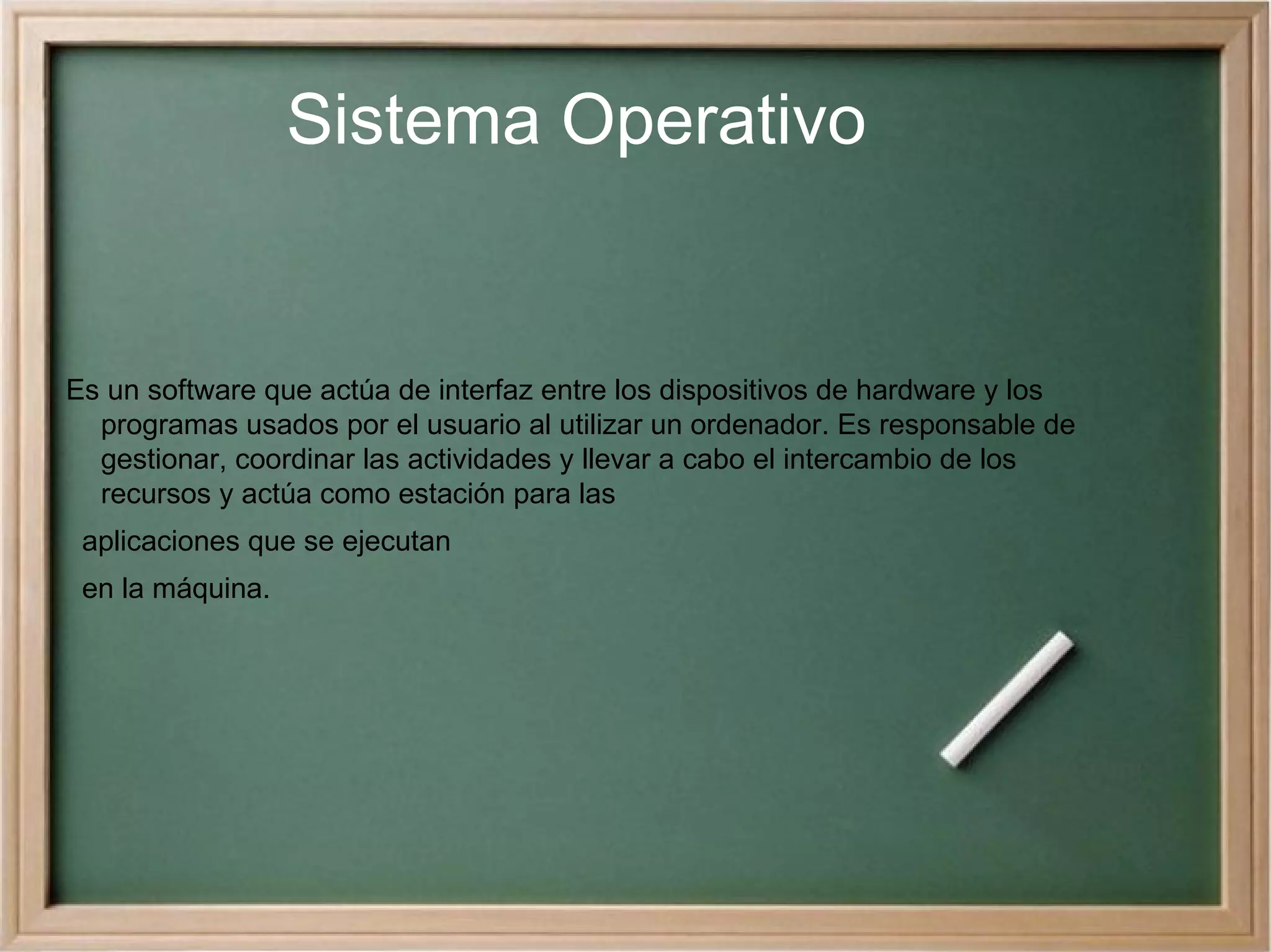 Sistema Operativo Es un software que actúa de interfaz entre los dispositivos de hardware y los programas usados por el usuario al utilizar un ordenador. Es responsable de gestionar, coordinar las actividades y llevar a cabo el intercambio de los recursos y actúa como estación para las  aplicaciones que se ejecutan  en la máquina. 