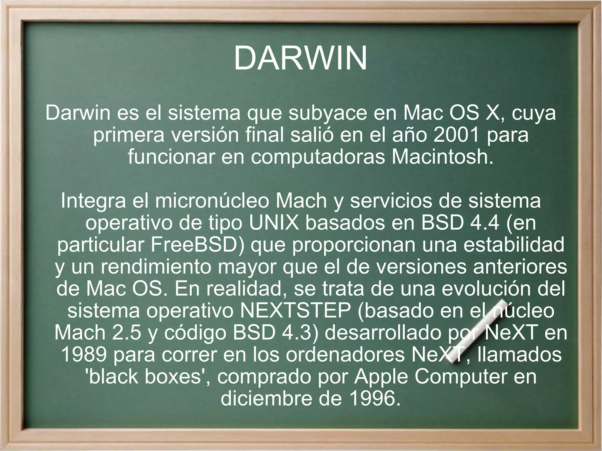 DARWIN Darwin es el sistema que subyace en Mac OS X, cuya primera versión final salió en el año 2001 para funcionar en computadoras Macintosh. Integra el micronúcleo Mach y servicios de sistema operativo de tipo UNIX basados en BSD 4.4 (en particular FreeBSD) que proporcionan una estabilidad y un rendimiento mayor que el de versiones anteriores de Mac OS. En realidad, se trata de una evolución del sistema operativo NEXTSTEP (basado en el núcleo Mach 2.5 y código BSD 4.3) desarrollado por NeXT en 1989 para correr en los ordenadores NeXT, llamados 'black boxes', comprado por Apple Computer en diciembre de 1996. 