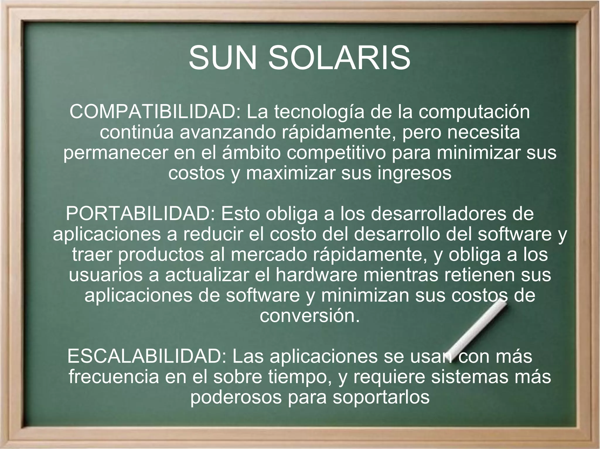 SUN SOLARIS COMPATIBILIDAD: La tecnología de la computación continúa avanzando rápidamente, pero necesita permanecer en el ámbito competitivo para minimizar sus costos y maximizar sus ingresos PORTABILIDAD: Esto obliga a los desarrolladores de aplicaciones a reducir el costo del desarrollo del software y traer productos al mercado rápidamente, y obliga a los usuarios a actualizar el hardware mientras retienen sus aplicaciones de software y minimizan sus costos de conversión. ESCALABILIDAD: Las aplicaciones se usan con más frecuencia en el sobre tiempo, y requiere sistemas más poderosos para soportarlos 