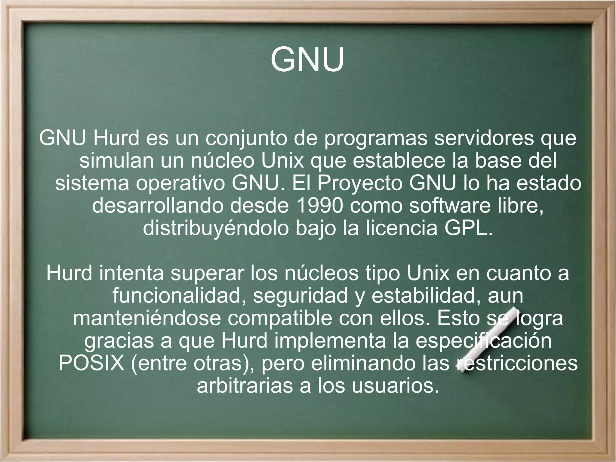 GNU GNU Hurd es un conjunto de programas servidores que simulan un núcleo Unix que establece la base del sistema operativo GNU. El Proyecto GNU lo ha estado desarrollando desde 1990 como software libre, distribuyéndolo bajo la licencia GPL. Hurd intenta superar los núcleos tipo Unix en cuanto a funcionalidad, seguridad y estabilidad, aun manteniéndose compatible con ellos. Esto se logra gracias a que Hurd implementa la especificación POSIX (entre otras), pero eliminando las restricciones arbitrarias a los usuarios. 