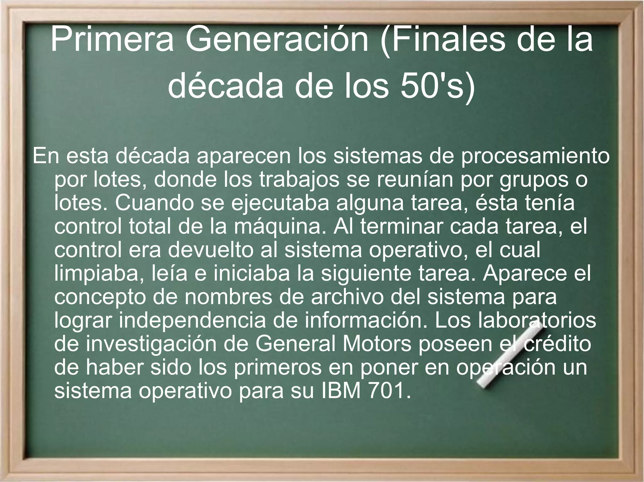Primera Generación (Finales de la década de los 50's) En esta década aparecen los sistemas de procesamiento por lotes, donde los trabajos se reunían por grupos o lotes. Cuando se ejecutaba alguna tarea, ésta tenía control total de la máquina. Al terminar cada tarea, el control era devuelto al sistema operativo, el cual limpiaba, leía e iniciaba la siguiente tarea. Aparece el concepto de nombres de archivo del sistema para lograr independencia de información. Los laboratorios de investigación de General Motors poseen el crédito de haber sido los primeros en poner en operación un sistema operativo para su IBM 701.  