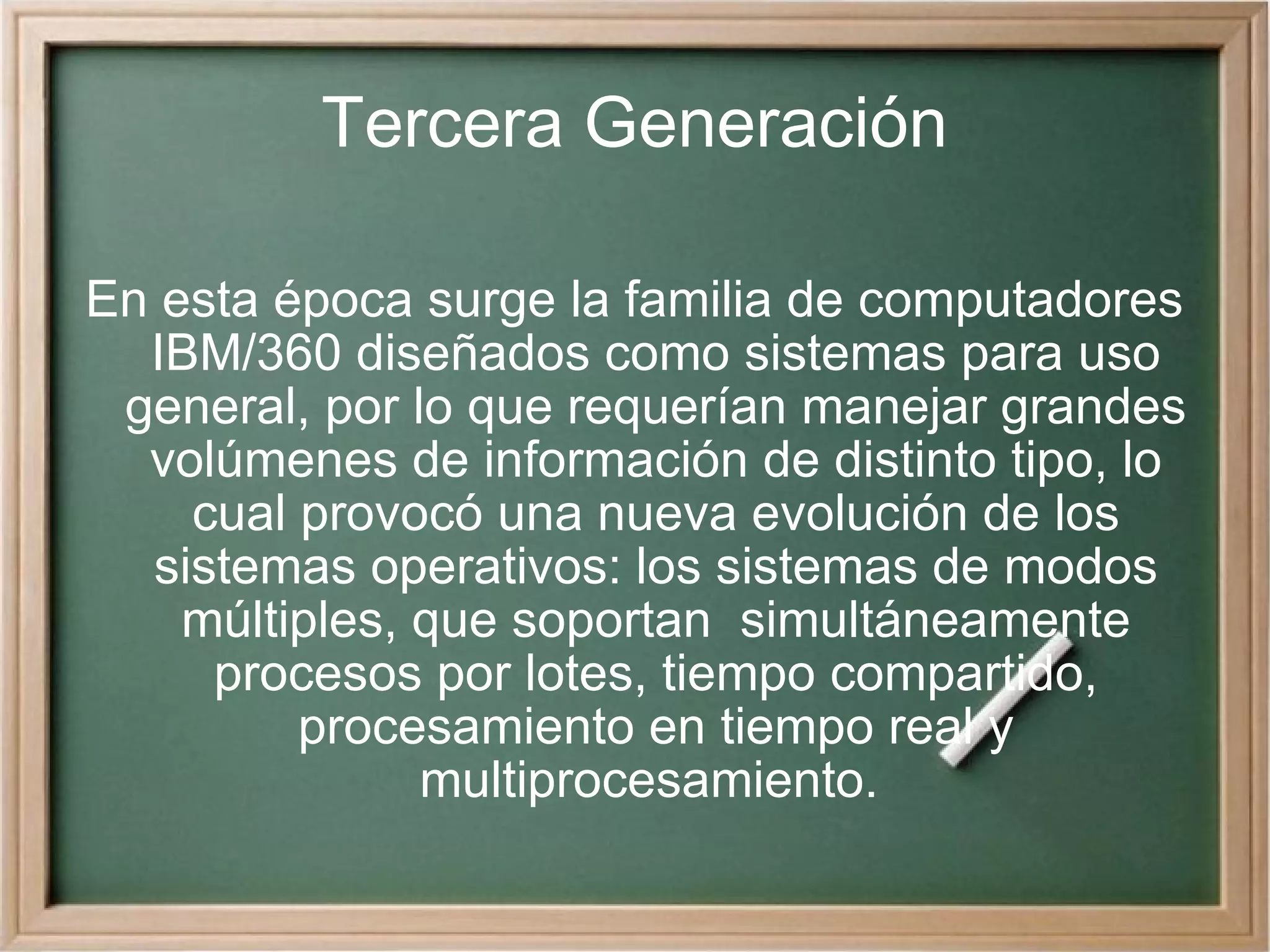 Tercera Generación En esta época surge la familia de computadores IBM/360 diseñados como sistemas para uso general, por lo que requerían manejar grandes volúmenes de información de distinto tipo, lo cual provocó una nueva evolución de los sistemas operativos: los sistemas de modos múltiples, que soportan  simultáneamente procesos por lotes, tiempo compartido, procesamiento en tiempo real y multiprocesamiento.  