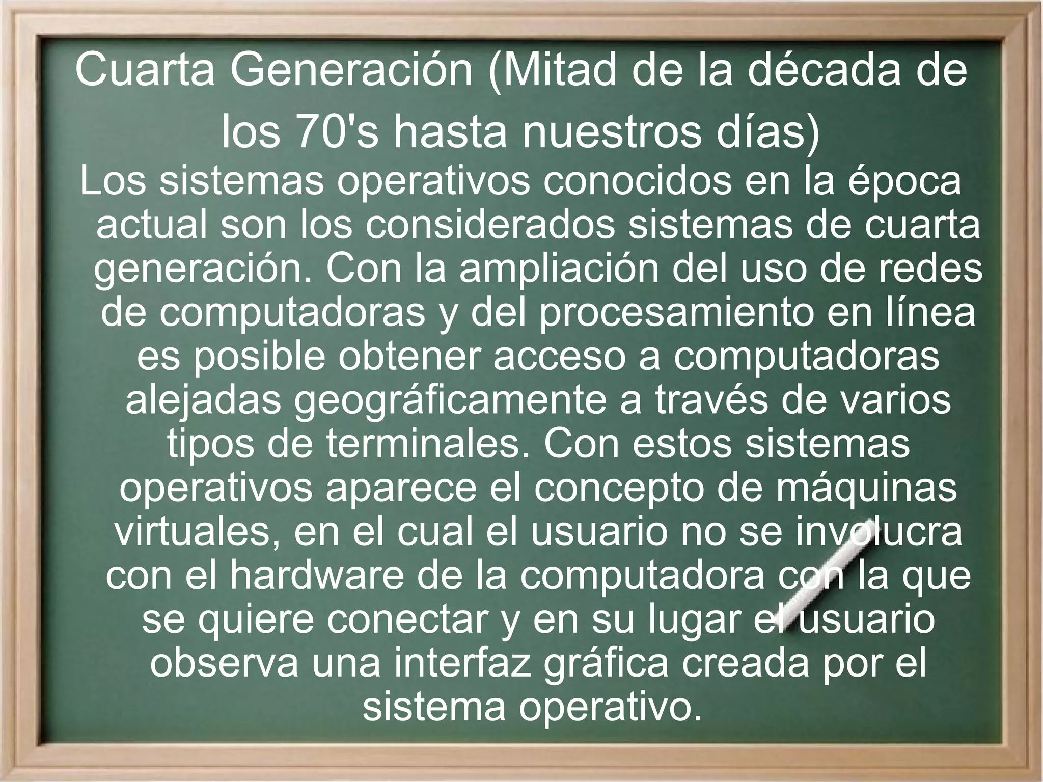 Cuarta Generación (Mitad de la década de los 70's hasta nuestros días) Los sistemas operativos conocidos en la época actual son los considerados sistemas de cuarta generación. Con la ampliación del uso de redes de computadoras y del procesamiento en línea es posible obtener acceso a computadoras alejadas geográficamente a través de varios tipos de terminales. Con estos sistemas operativos aparece el concepto de máquinas virtuales, en el cual el usuario no se involucra con el hardware de la computadora con la que se quiere conectar y en su lugar el usuario observa una interfaz gráfica creada por el sistema operativo.  