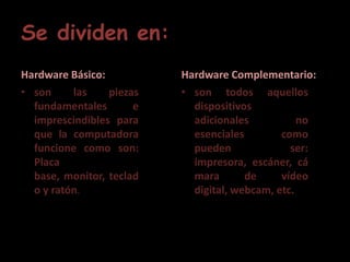 Se dividen en:Hardware Básico:son las piezas fundamentales e imprescindibles para que la computadora funcione como son: Placa base, monitor, teclado y ratón.HardwareComplementario:son todos aquellos dispositivos adicionales no esenciales como pueden ser: impresora, escáner, cámara de vídeo digital, webcam, etc.