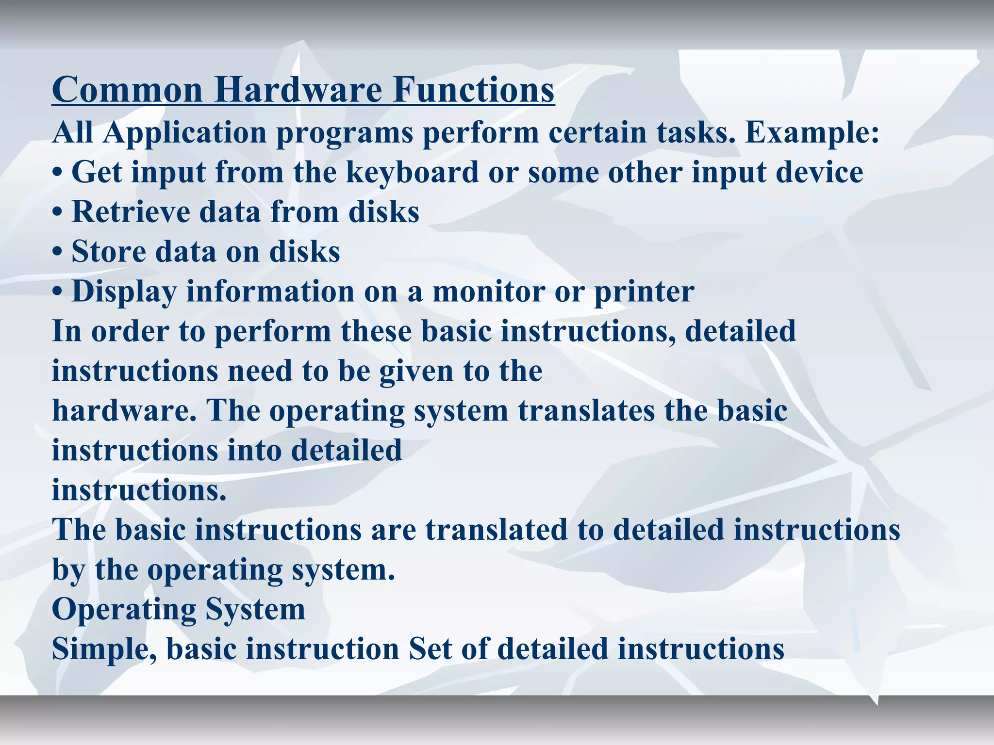 Common Hardware Functions
All Application programs perform certain tasks. Example:
• Get input from the keyboard or some other input device
• Retrieve data from disks
• Store data on disks
• Display information on a monitor or printer
In order to perform these basic instructions, detailed
instructions need to be given to the
hardware. The operating system translates the basic
instructions into detailed
instructions.
The basic instructions are translated to detailed instructions
by the operating system.
Operating System
Simple, basic instruction Set of detailed instructions
 