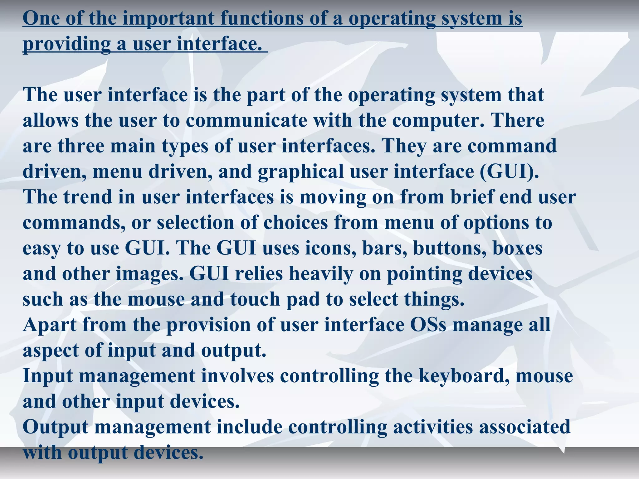 One of the important functions of a operating system is
providing a user interface.
The user interface is the part of the operating system that
allows the user to communicate with the computer. There
are three main types of user interfaces. They are command
driven, menu driven, and graphical user interface (GUI).
The trend in user interfaces is moving on from brief end user
commands, or selection of choices from menu of options to
easy to use GUI. The GUI uses icons, bars, buttons, boxes
and other images. GUI relies heavily on pointing devices
such as the mouse and touch pad to select things.
Apart from the provision of user interface OSs manage all
aspect of input and output.
Input management involves controlling the keyboard, mouse
and other input devices.
Output management include controlling activities associated
with output devices.
 