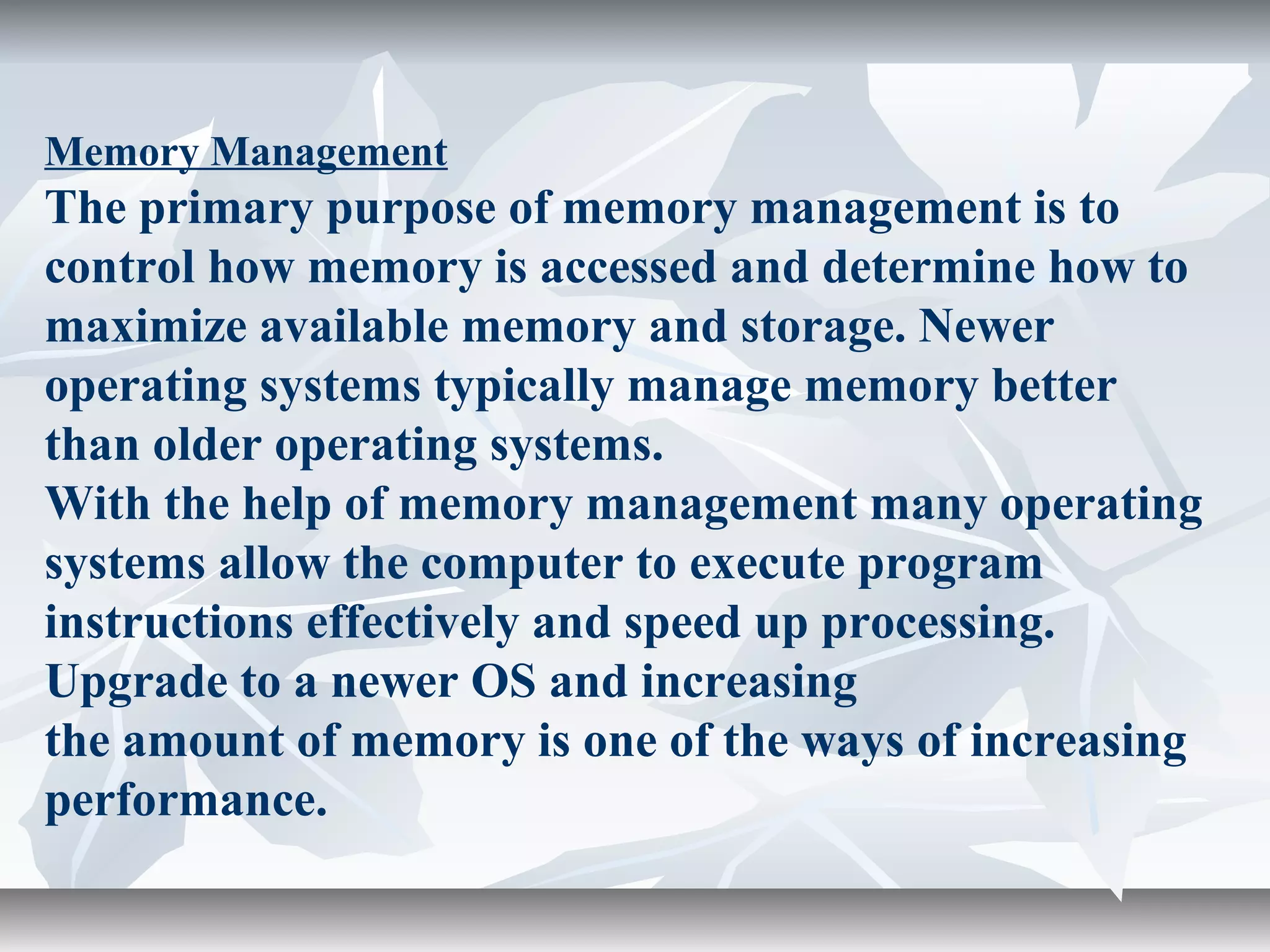 Memory Management
The primary purpose of memory management is to
control how memory is accessed and determine how to
maximize available memory and storage. Newer
operating systems typically manage memory better
than older operating systems.
With the help of memory management many operating
systems allow the computer to execute program
instructions effectively and speed up processing.
Upgrade to a newer OS and increasing
the amount of memory is one of the ways of increasing
performance.
 