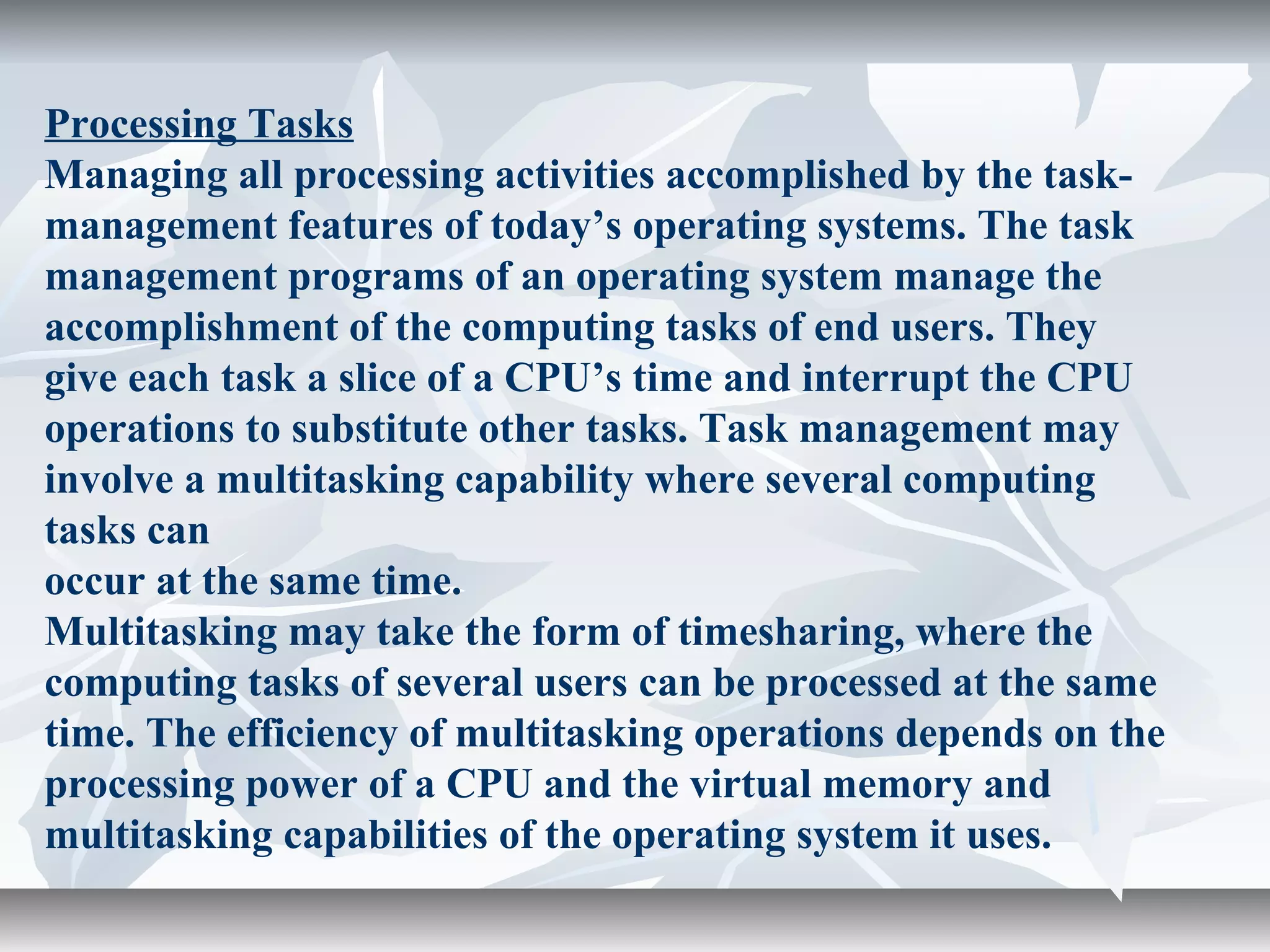 Processing Tasks
Managing all processing activities accomplished by the task-
management features of today’s operating systems. The task
management programs of an operating system manage the
accomplishment of the computing tasks of end users. They
give each task a slice of a CPU’s time and interrupt the CPU
operations to substitute other tasks. Task management may
involve a multitasking capability where several computing
tasks can
occur at the same time.
Multitasking may take the form of timesharing, where the
computing tasks of several users can be processed at the same
time. The efficiency of multitasking operations depends on the
processing power of a CPU and the virtual memory and
multitasking capabilities of the operating system it uses.
 