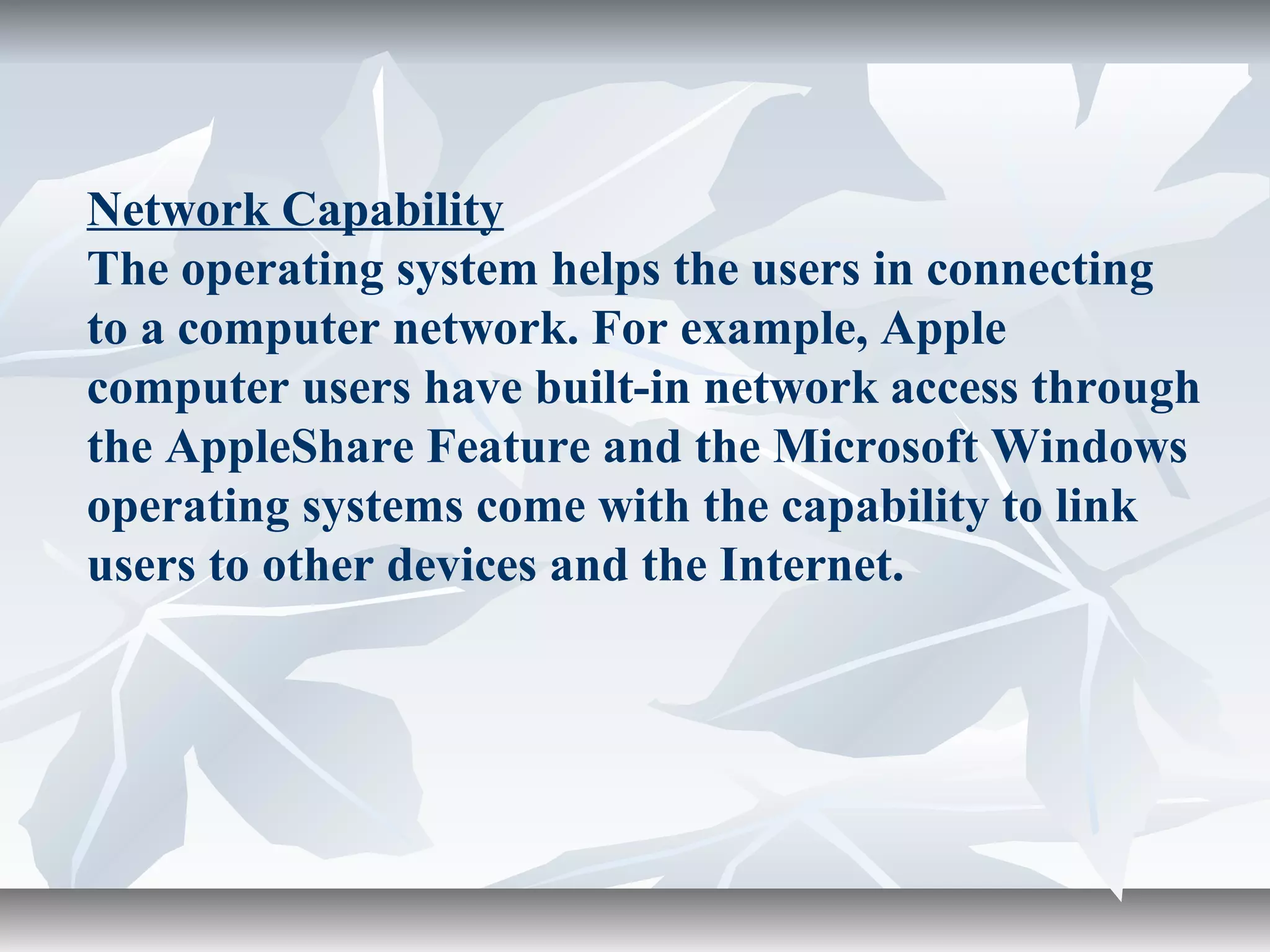 Network Capability
The operating system helps the users in connecting
to a computer network. For example, Apple
computer users have built-in network access through
the AppleShare Feature and the Microsoft Windows
operating systems come with the capability to link
users to other devices and the Internet.
 