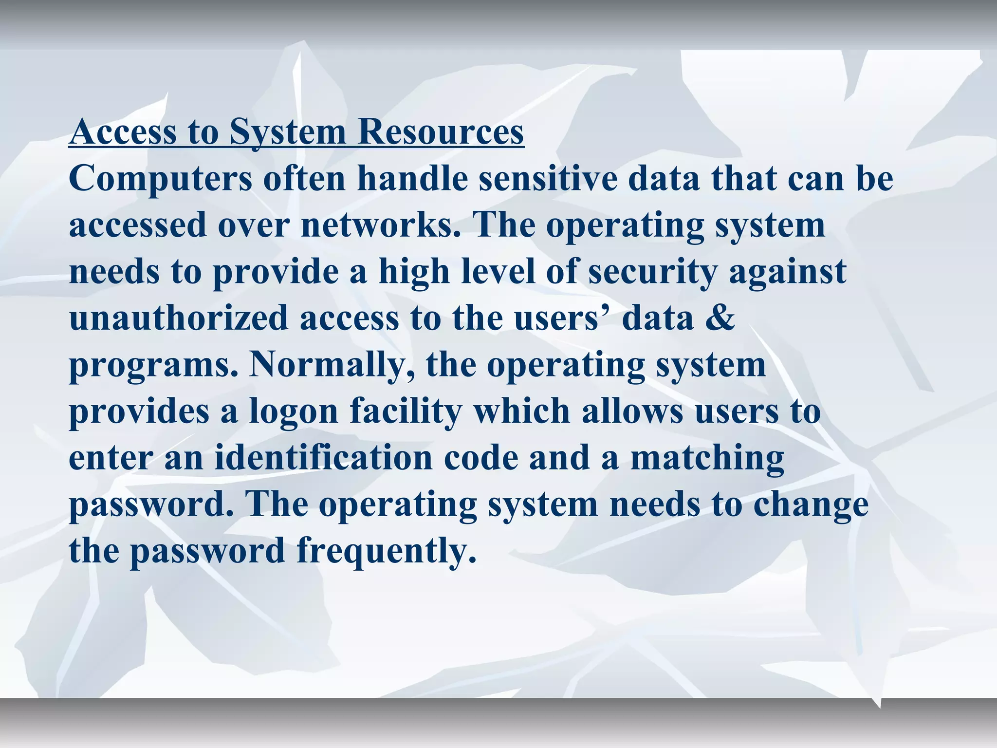 Access to System Resources
Computers often handle sensitive data that can be
accessed over networks. The operating system
needs to provide a high level of security against
unauthorized access to the users’ data &
programs. Normally, the operating system
provides a logon facility which allows users to
enter an identification code and a matching
password. The operating system needs to change
the password frequently.
 