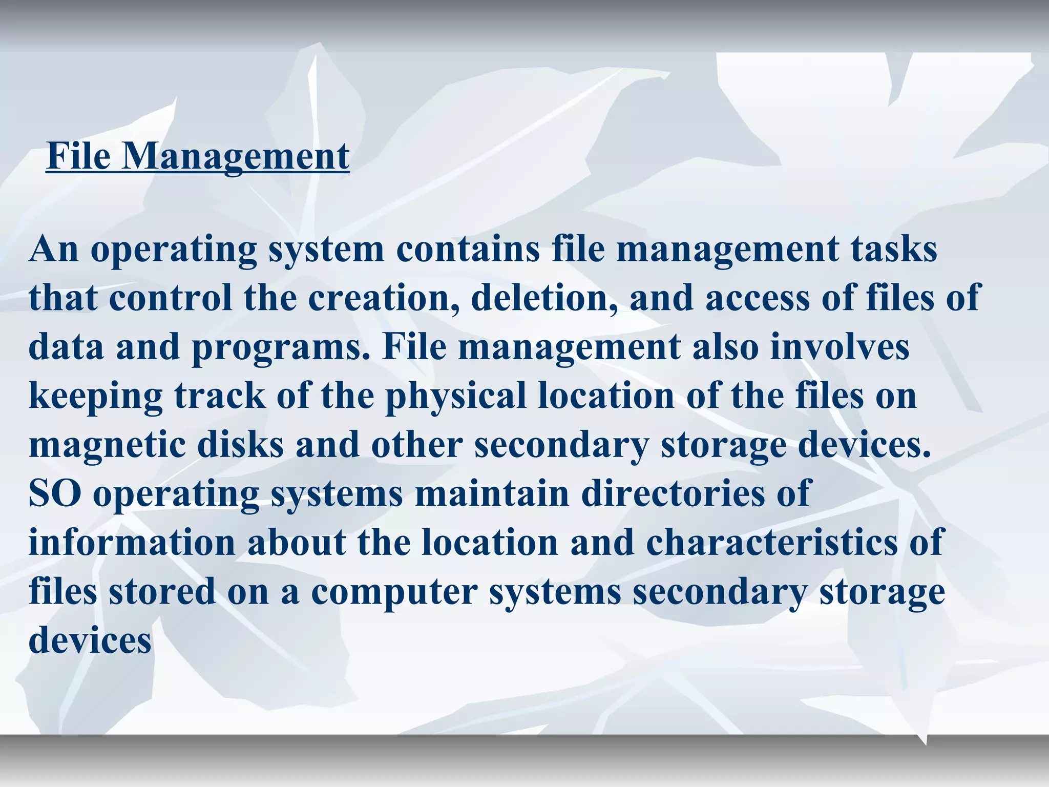 An operating system contains file management tasks
that control the creation, deletion, and access of files of
data and programs. File management also involves
keeping track of the physical location of the files on
magnetic disks and other secondary storage devices.
SO operating systems maintain directories of
information about the location and characteristics of
files stored on a computer systems secondary storage
devices
File Management
 