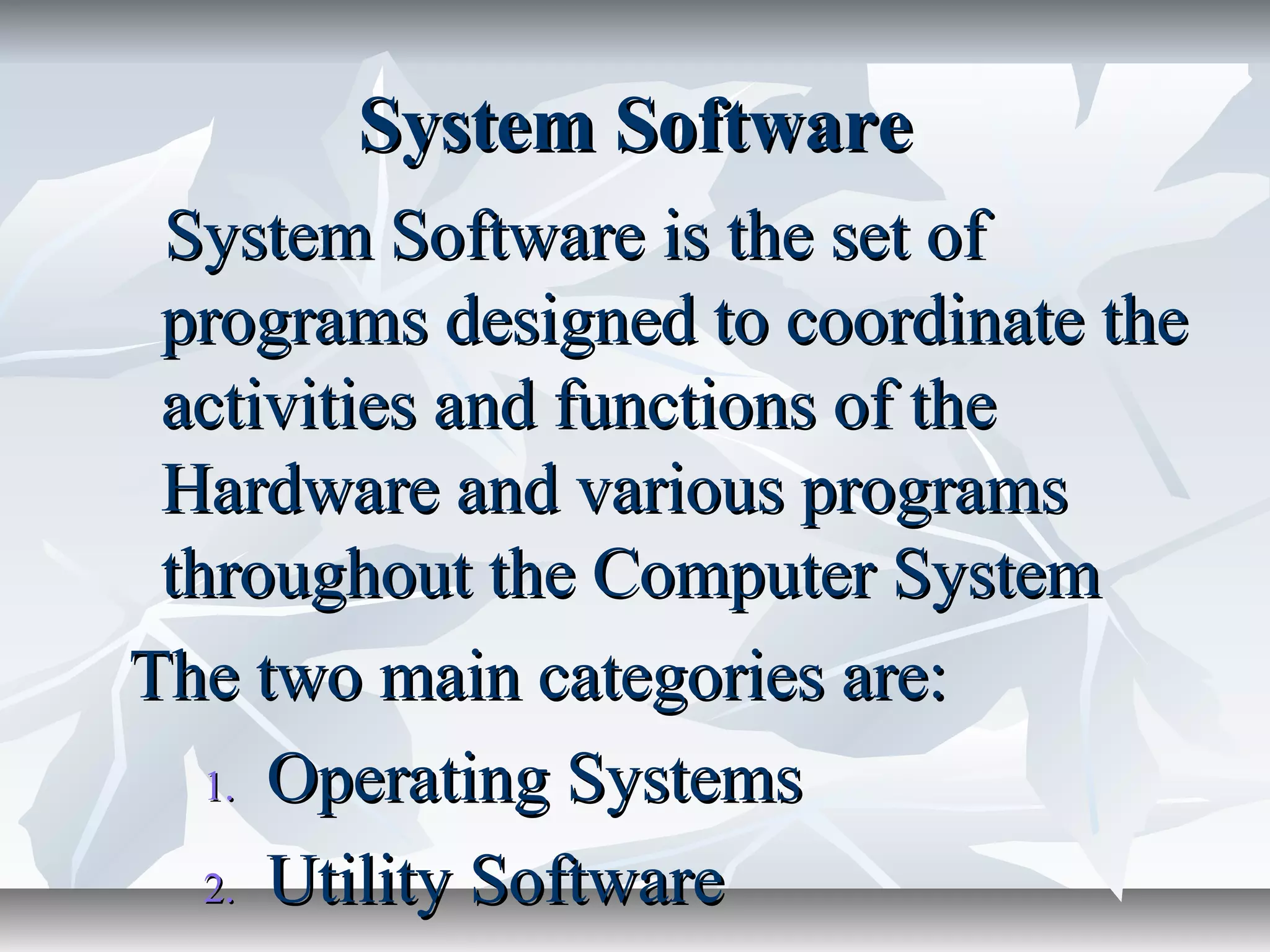 System SoftwareSystem Software
System Software is the set ofSystem Software is the set of
programs designed to coordinate theprograms designed to coordinate the
activities and functions of theactivities and functions of the
Hardware and various programsHardware and various programs
throughout the Computer Systemthroughout the Computer System
The two main categories are:The two main categories are:
1.1. Operating SystemsOperating Systems
2.2. Utility SoftwareUtility Software
 