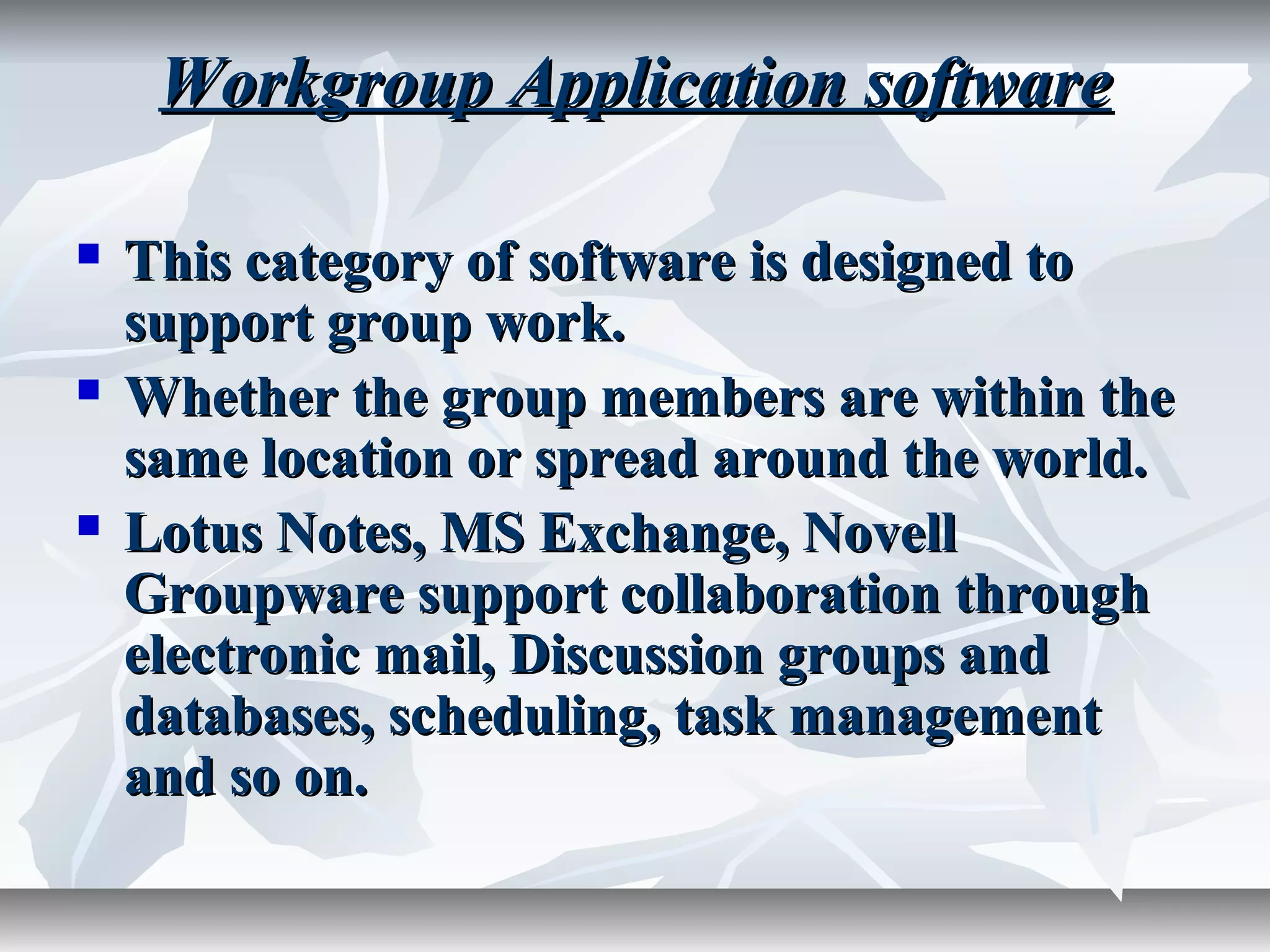 Workgroup Application softwareWorkgroup Application software
 This category of software is designed toThis category of software is designed to
support group work.support group work.
 Whether the group members are within theWhether the group members are within the
same location or spread around the world.same location or spread around the world.
 Lotus Notes, MS Exchange, NovellLotus Notes, MS Exchange, Novell
Groupware support collaboration throughGroupware support collaboration through
electronic mail, Discussion groups andelectronic mail, Discussion groups and
databases, scheduling, task managementdatabases, scheduling, task management
and so on.and so on.
 