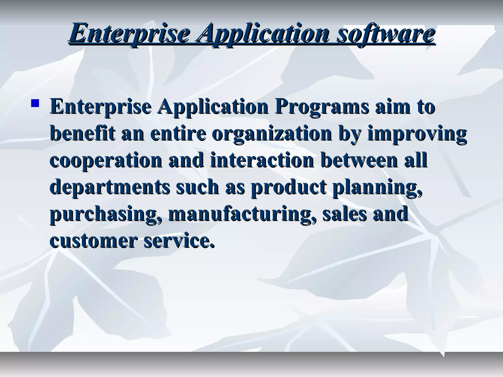 Enterprise Application softwareEnterprise Application software
 Enterprise Application Programs aim toEnterprise Application Programs aim to
benefit an entire organization by improvingbenefit an entire organization by improving
cooperation and interaction between allcooperation and interaction between all
departments such as product planning,departments such as product planning,
purchasing, manufacturing, sales andpurchasing, manufacturing, sales and
customer service.customer service.
 