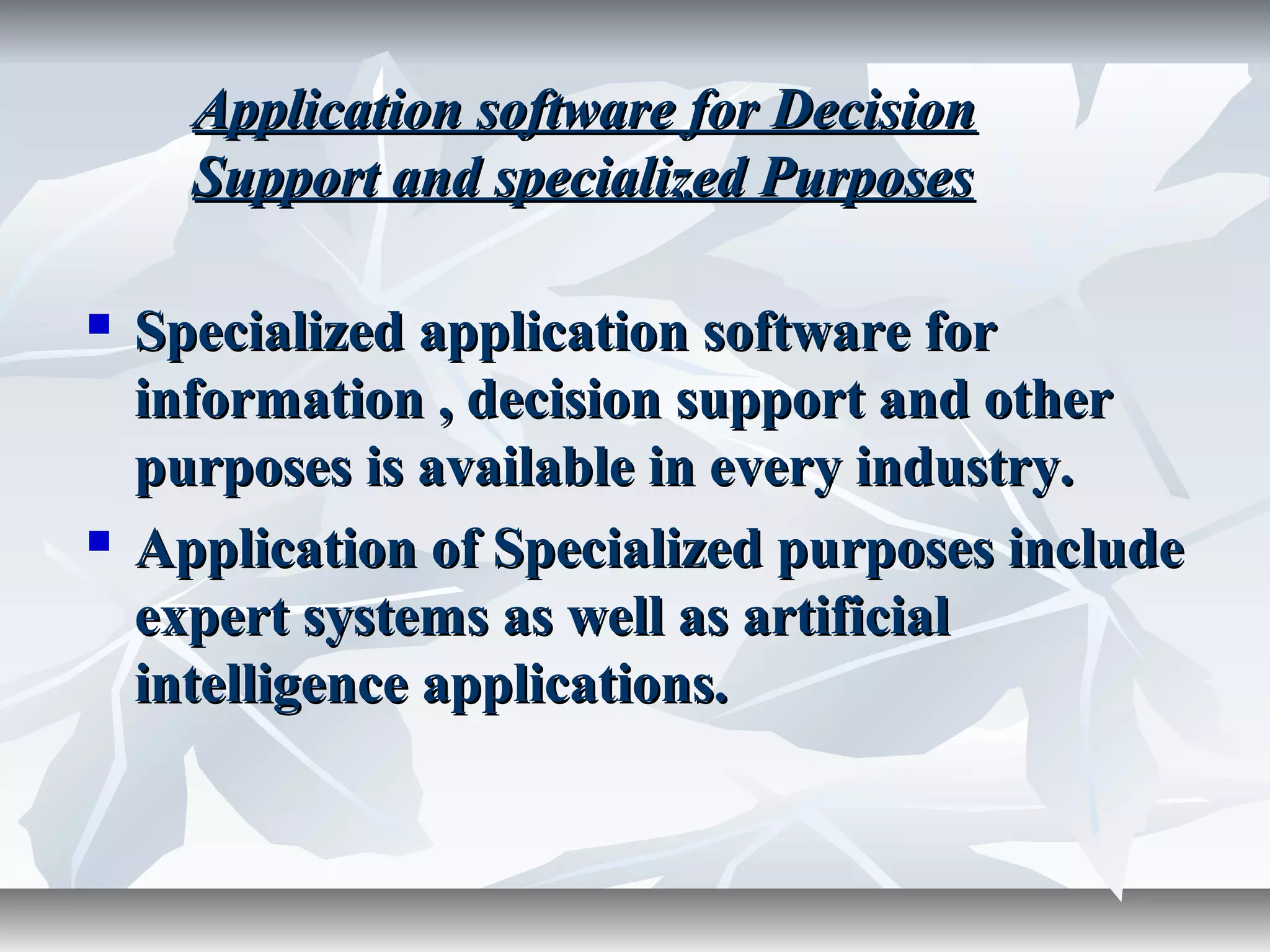  Specialized application software forSpecialized application software for
information , decision support and otherinformation , decision support and other
purposes is available in every industry.purposes is available in every industry.
 Application of Specialized purposes includeApplication of Specialized purposes include
expert systems as well as artificialexpert systems as well as artificial
intelligence applications.intelligence applications.
Application software for DecisionApplication software for Decision
Support and specialized PurposesSupport and specialized Purposes
 