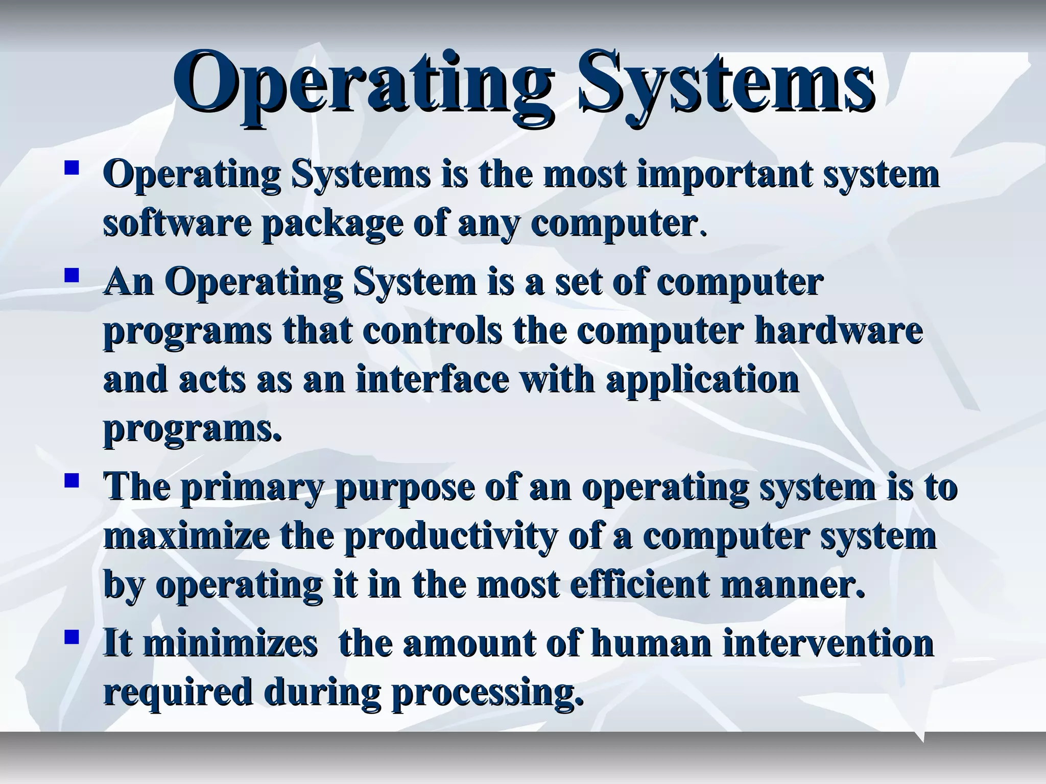 Operating SystemsOperating Systems
 Operating Systems is the most important systemOperating Systems is the most important system
software package of any computersoftware package of any computer..
 An Operating System is a set of computerAn Operating System is a set of computer
programs that controls the computer hardwareprograms that controls the computer hardware
and acts as an interface with applicationand acts as an interface with application
programs.programs.
 The primary purpose of an operating system is toThe primary purpose of an operating system is to
maximize the productivity of a computer systemmaximize the productivity of a computer system
by operating it in the most efficient manner.by operating it in the most efficient manner.
 It minimizes the amount of human interventionIt minimizes the amount of human intervention
required during processing.required during processing.
 
