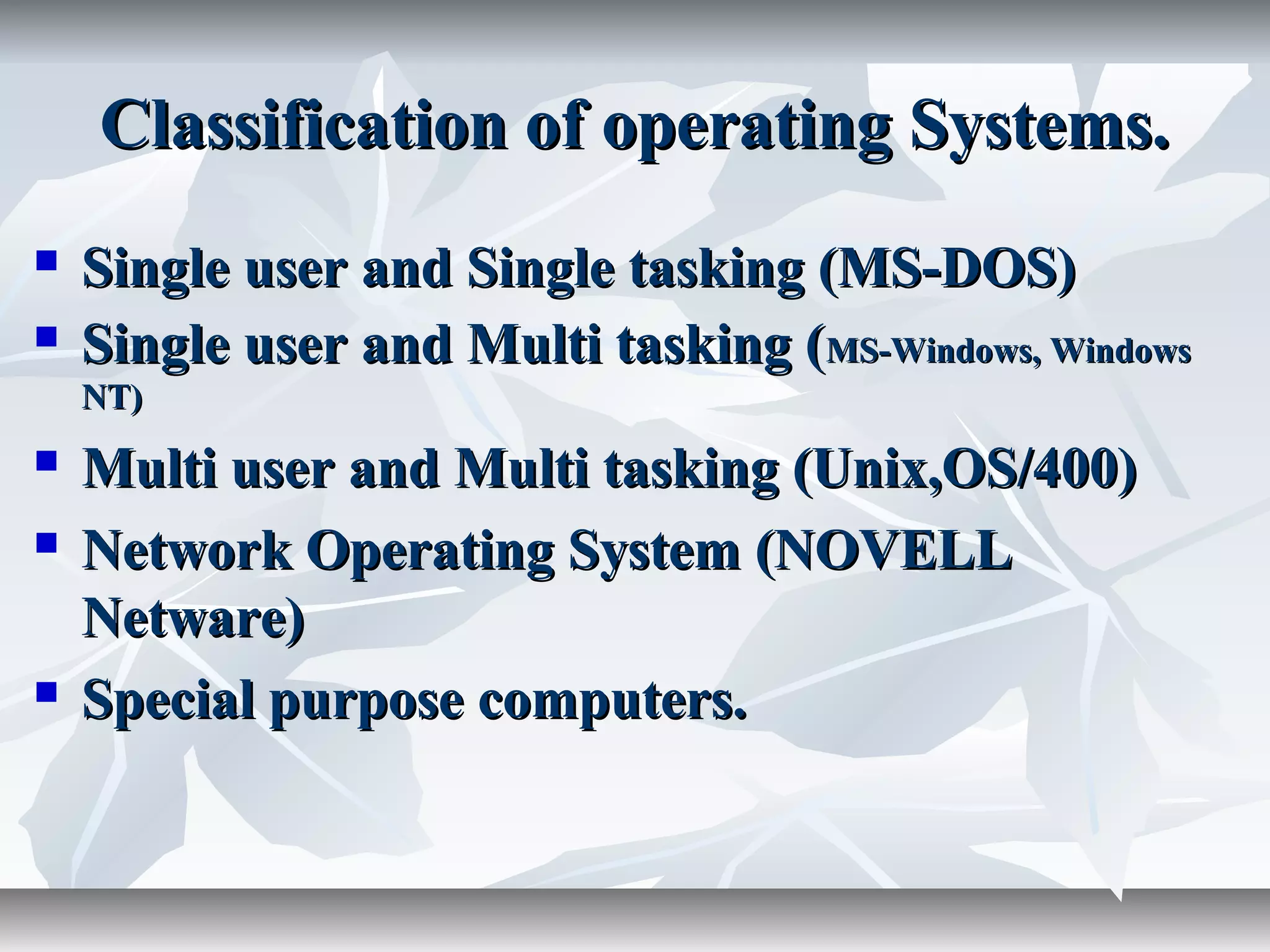Classification of operating Systems.Classification of operating Systems.
 Single user and Single tasking (MS-DOS)Single user and Single tasking (MS-DOS)
 Single user and Multi tasking (Single user and Multi tasking (MS-Windows, WindowsMS-Windows, Windows
NT)NT)
 Multi user and Multi tasking (Unix,OS/400)Multi user and Multi tasking (Unix,OS/400)
 Network Operating System (NOVELLNetwork Operating System (NOVELL
Netware)Netware)
 Special purpose computers.Special purpose computers.
 