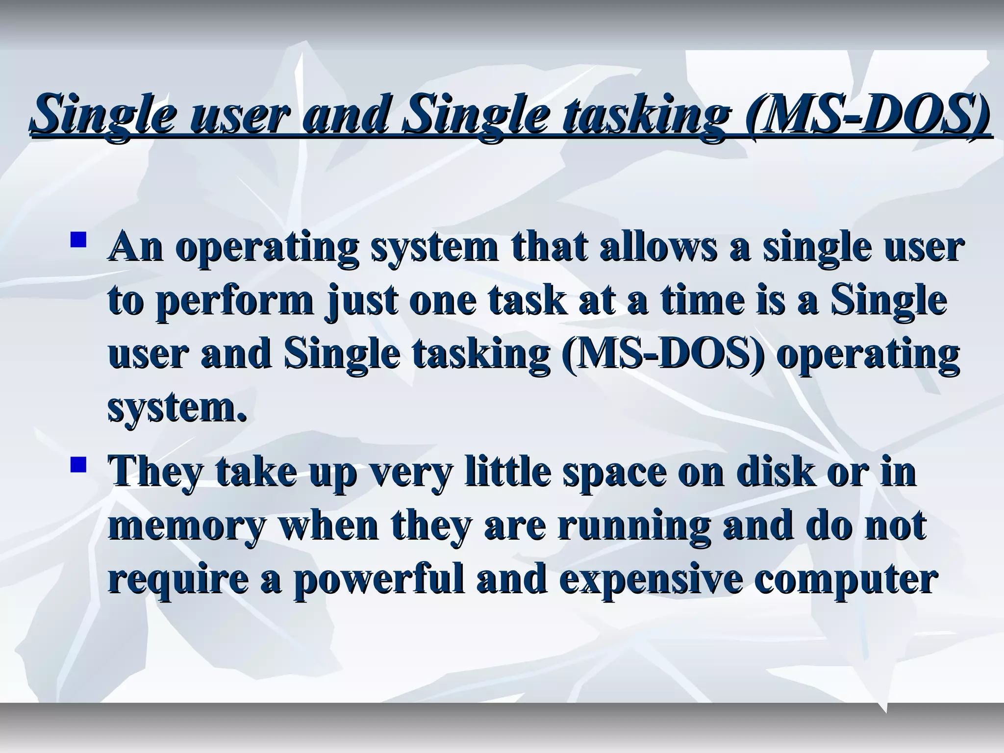 Single user and Single tasking (MS-DOS)Single user and Single tasking (MS-DOS)
 An operating system that allows a single userAn operating system that allows a single user
to perform just one task at a time is a Singleto perform just one task at a time is a Single
user and Single tasking (MS-DOS) operatinguser and Single tasking (MS-DOS) operating
system.system.
 They take up very little space on disk or inThey take up very little space on disk or in
memory when they are running and do notmemory when they are running and do not
require a powerful and expensive computerrequire a powerful and expensive computer
 