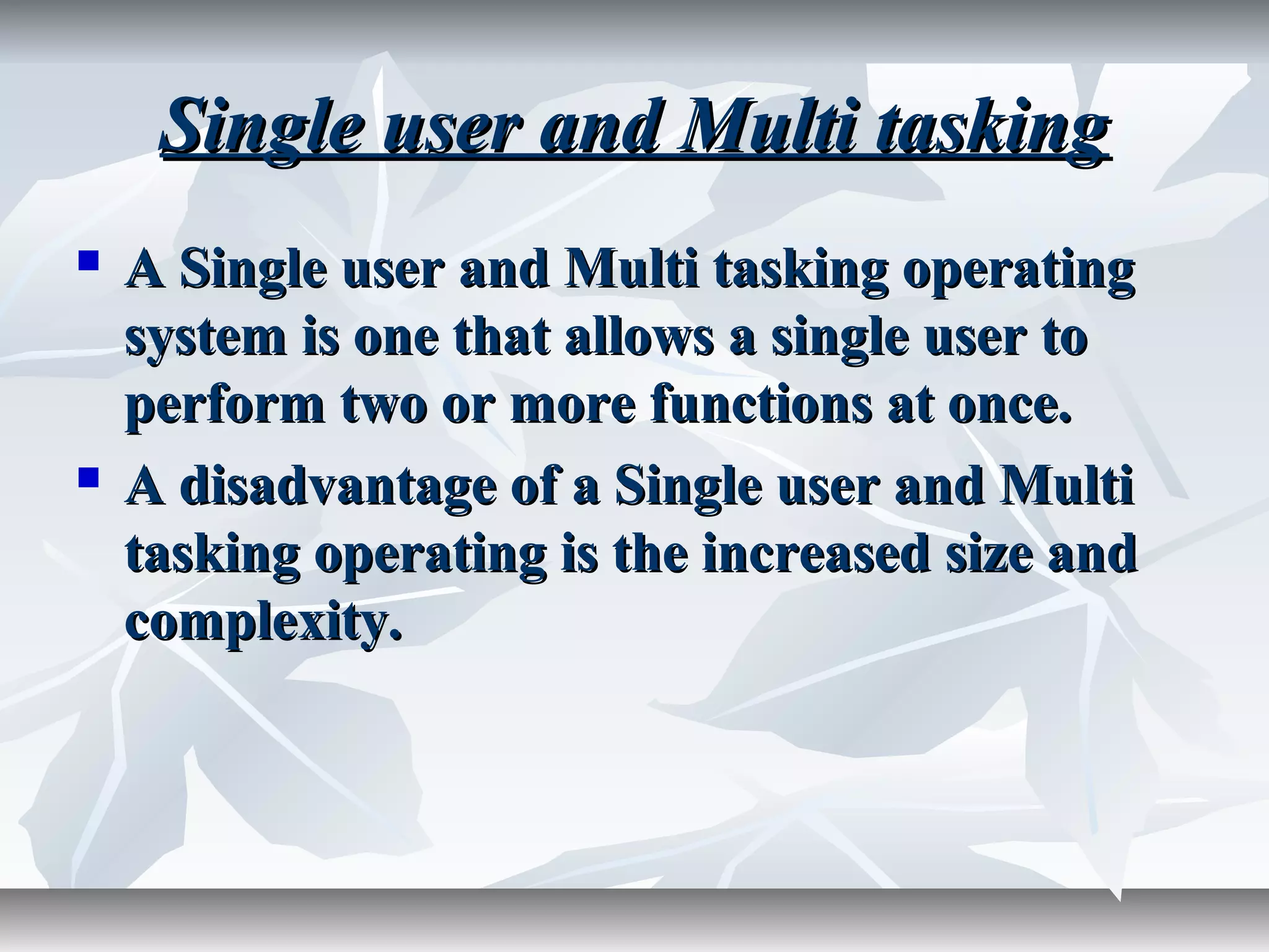 Single user and Multi taskingSingle user and Multi tasking
 A Single user and Multi tasking operatingA Single user and Multi tasking operating
system is one that allows a single user tosystem is one that allows a single user to
perform two or more functions at once.perform two or more functions at once.
 A disadvantage of a Single user and MultiA disadvantage of a Single user and Multi
tasking operating is the increased size andtasking operating is the increased size and
complexity.complexity.
 