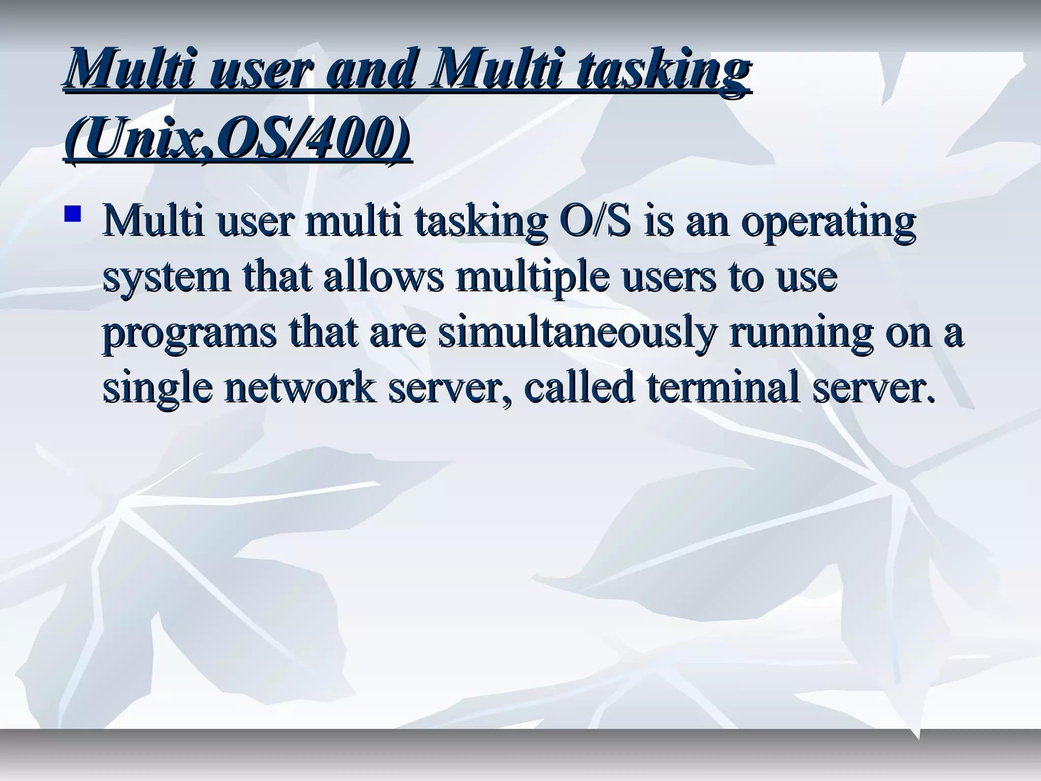 Multi user and Multi taskingMulti user and Multi tasking
(Unix,OS/400)(Unix,OS/400)
 Multi user multi tasking O/S is an operatingMulti user multi tasking O/S is an operating
system that allows multiple users to usesystem that allows multiple users to use
programs that are simultaneously running on aprograms that are simultaneously running on a
single network server, called terminal server.single network server, called terminal server.
 
