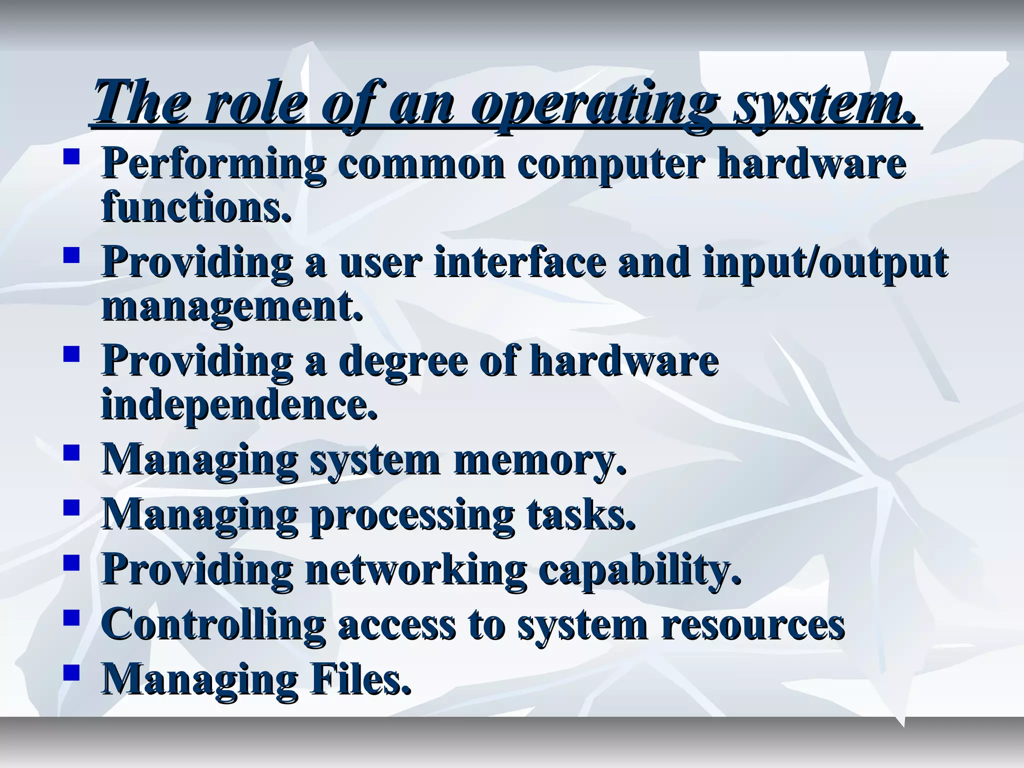The role of an operating system.The role of an operating system.
 Performing common computer hardwarePerforming common computer hardware
functions.functions.
 Providing a user interface and input/outputProviding a user interface and input/output
management.management.
 Providing a degree of hardwareProviding a degree of hardware
independence.independence.
 Managing system memory.Managing system memory.
 Managing processing tasks.Managing processing tasks.
 Providing networking capability.Providing networking capability.
 Controlling access to system resourcesControlling access to system resources
 Managing Files.Managing Files.
 
