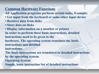 Common Hardware Functions
All Application programs perform certain tasks. Example:
• Get input from the keyboard or some other input device
• Retrieve data from disks
• Store data on disks
• Display information on a monitor or printer
In order to perform these basic instructions, detailed
instructions need to be given to the
hardware. The operating system translates the basic
instructions into detailed
instructions.
The basic instructions are translated to detailed instructions
by the operating system.
Operating System
Simple, basic instruction Set of detailed instructions
 