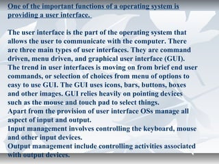 One of the important functions of a operating system is
providing a user interface.
The user interface is the part of the operating system that
allows the user to communicate with the computer. There
are three main types of user interfaces. They are command
driven, menu driven, and graphical user interface (GUI).
The trend in user interfaces is moving on from brief end user
commands, or selection of choices from menu of options to
easy to use GUI. The GUI uses icons, bars, buttons, boxes
and other images. GUI relies heavily on pointing devices
such as the mouse and touch pad to select things.
Apart from the provision of user interface OSs manage all
aspect of input and output.
Input management involves controlling the keyboard, mouse
and other input devices.
Output management include controlling activities associated
with output devices.
 